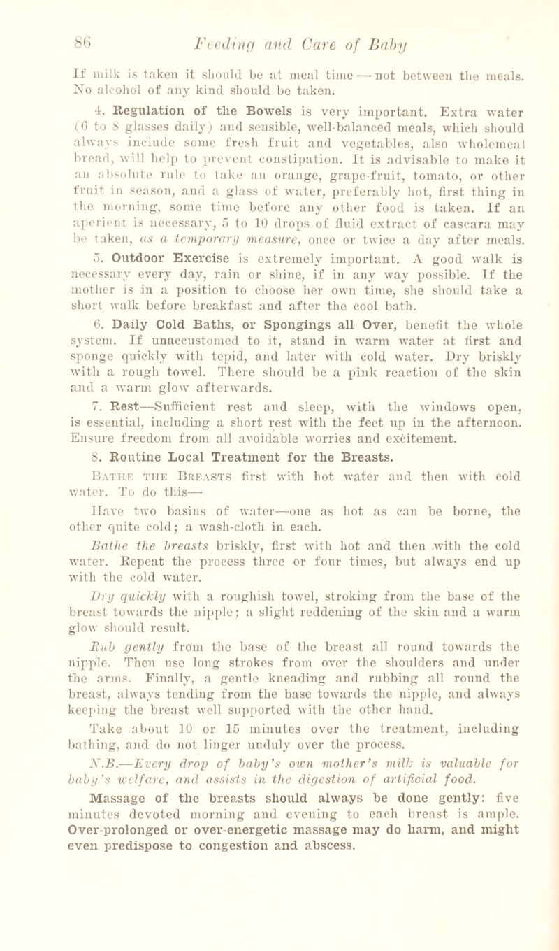 S(i Fecdi)i(i and Care of Jlahn If milk is taken it sliould be at meal time — not between tlie meals. Xo aliohol of any kind should bo taken. 4. Regulation of the Bowels is very important. Extra water (G to S glasses daily; and sensible, well-balanced meals, which should always include some fresh fruit and vegetables, also wholemeal bread, will help to prevent constipation. It is advisable to make it ail absidule rule to take an orange, grape-fruit, tomato, or other fruit in season, and a glass of water, preferably hot, first thing in the morning, some time before any other food is taken. If an aperient is necessary, 5 to 10 drops of fluid extract of cascara may b(' taken, as a tcmporarii measure, once or twice a day after meals. 5. Outdoor Exercise is e.xtremely important. A good walk is necessary every day, rain or shine, if in any way possible. If the mother is in a position to choose her own time, she should take a short walk before breakfast and after the cool bath. G. Daily Cold Baths, or Spongings all Over, benefit the whole system. If unaccustomed to it, stand in warm water at first and sponge quickly with tepid, and later with cold water. Dry briskly with a rough towel. There should be a pink reaction of the skin and a warm glow' afterwards. 7. Rest—Sufficient rest and sleep, with the windows open, is essential, including a short rest with the feet up in the afternoon. Ensure freedom from all avoidable worries and excitement. S. Routine Local Treatment for the Breasts. Bathe the Breasts first with hot water and then with cold water. To do this— Have two basins of water—one as hot as can be borne, the other quite cold; a wash-cloth in each. Bathe the breasts briskly, first with hot and then with the cold water. Repeat the process three or four times, but always end up witli the cold water. Dry quicJdy with a roughish towel, stroking from the base of the breast towards the nipple; a slight reddening of the skin and a warm glow should result. Bub gently from the base of the breast all round towards the nipple. Then use long strokes from over the shoulders and under the arms. Finalh’, a gentle kneading and rubbing all round the breast, always tending from the base towards the nipple, and always keeping the breast well supported with the other hand. Take about 10 or 15 minutes over the treatment, including bathing, and do not linger unduly over the process. X.B.—Every drop of baby’s oicn mother’s mill; is valuable for baby’s welfare, and assists in the digestion of artificial food. Massage of the breasts should always be done gently: five minutes devoted morning and evening to each breast is ample. Over-prolonged or over-energetic massage may do harm, and might even predispose to congestion and abscess.