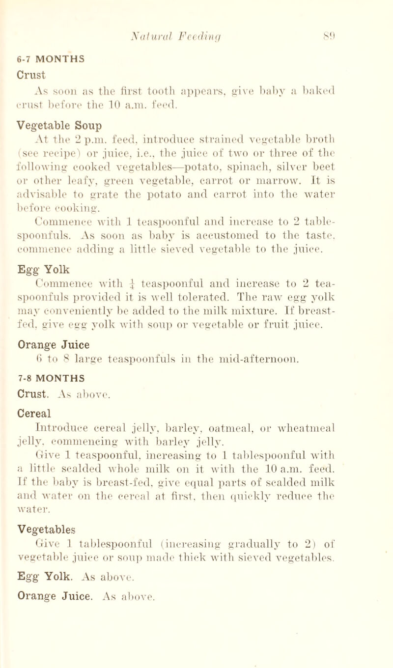 X<il}t.ral Fc<(l)ii(i 6- 7 MONTHS Crust soon as tlic first tooth a])i)cars, hahy a baked crust lud'orc the 10 a.ni. feed. Vegetable Soup At tlu* 2 p.iu. feed, introduee sti’ainod vee'etal)le l)rotli (SOI* recipe) or juice, i.e.. tlie juice of two or three of tlie followiue- cooked vegetaldes—potato, spiuacli, silver 1jeet or (ttlier leafy, green vegetable, cai’rot or marrow. It is advisable to grate the potato aiid carrot into the water before cooking. Commence with 1 teaspoonful and increase to 2 talde- spoonfuls. As soon as baby is accustomed to the taste, commence adding a litth* sieved vegetable to the juice. Egg Yolk Commence with | teaspoonful and increase to 2 tea¬ spoonfuls provided it is well tolerated. The raw egg yolk may conveniently be added to the milk mixture. If breast¬ fed. give egg yolk with sou]) or vegetable or fruit juice. Orange Juice () to 8 lai-ge teaspoonfuls in the mid-afternoon. 7- 8 MONTHS Crust. As abov('. Cereal Introduce cereal jelly, barley, oatmeal, (»)• wheatmeal jelly, commeneiug with barley jelly. (live 1 teaspoonful. increasing to 1 tables|)oonful with a little scalded whole milk on it with the 10 a.m. feed. If the baby is breast-fed. give eciual parts of scalded milk and Avater on the cereal at tii'st, then (pncdcly reduce the watei'. Vegetables (-live 1 tablespoonful (increasing gradually to 2) of vegetable juice or sou]) made' thick with sieved vegetabh's. Egg Yolk. As abf)vc. Orange Juice. As above.