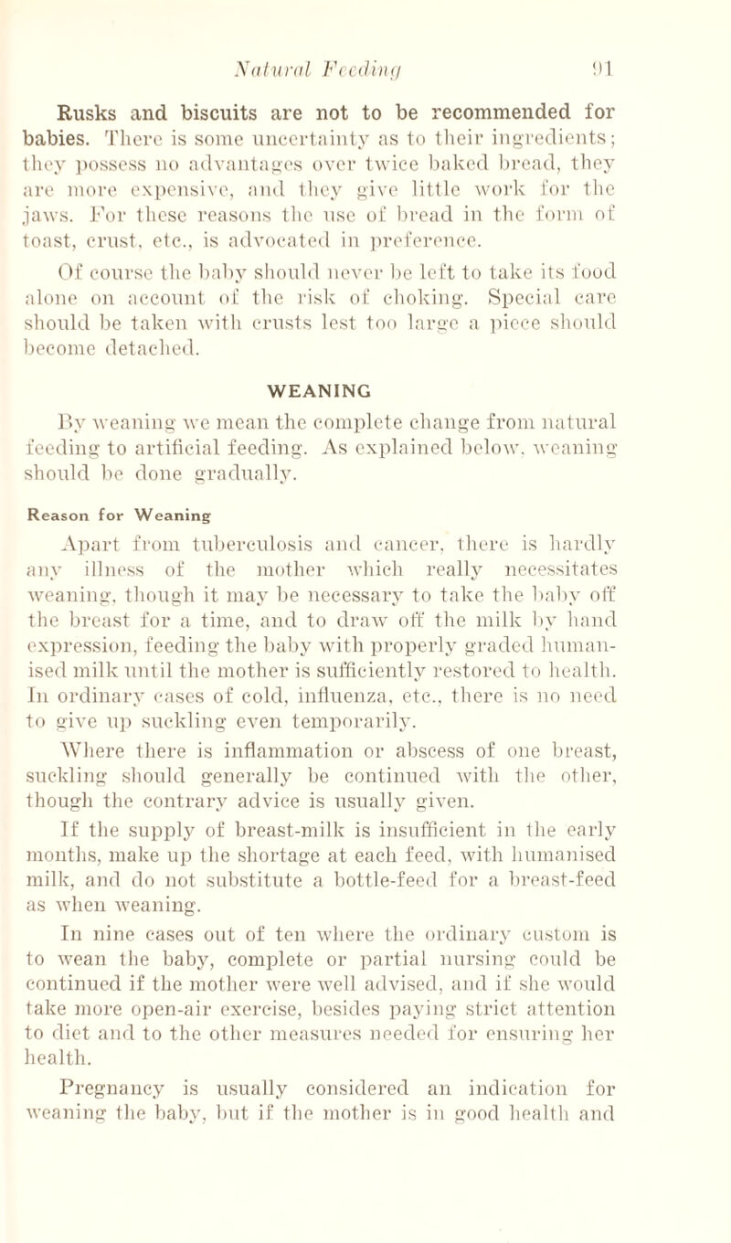 Xatural FcciUiu/ Rusks and biscuits are not to be recommended for babies. Tlierc is some unccrtiiiiity as to tlieir ingredients; tliey ])ossess no advantage's over twice leaked l)i’ead, tliey are more expensive, and they give little work for the jaws. For these reasons the use of bread in the form of toast, crust, etc., is advocated in preference. ('>f course the baby sliould never be left to take its food alone on account of the I'isk of choking. Special care should be taken with crusts lest too large a ])ioce should become detached. WEANING P>y weaning we mean the complete change from natural feeding to artificial feeding. As explained below, weaning shordd be done gradually. Reason for Weaning Apart from tuberculosis and cancer, there is hardly any illness of the mother which really necessitates weaning, though it may be necessary to take the baby off the breast for a time, and to draw off the milk by hand expression, feeding the baby with properly graded human¬ ised milk until the mother is sufficiently restored to health. In ordinary cases of cold, influenza, efc., fhere is no need to give up suckling even temporarily. Where there is inflammation or abscess of one breast, suckling should generally be continued Avith the other, though the contrary advice is usually given. If the suppl}^ of breast-milk is insufficient in the early months, make up the shortage at each feed, with humanised milk, and do not substitute a bottle-feed for a breast-feed as Avhen weaning. In nine cases out of ten where the ordinary custom is to wean the baby, complete or partial nursing could be continued if the mother Avere Avell advised, and if she Avould take more open-air exercise, besides paying strict attention to diet and to the other measures needed for ensuring her health. Pregnancy is usually considered an indication for Aveaning the baby, but if the mother is in good healtli and