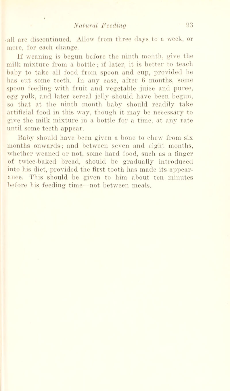 y(itlira! yA • all ai'C discontinued. Allow fi'nin lliree days to a week, or more, for each chansi'c. If weanino' is bef^'un before the ninth month, yive the milk mixture from a bottle; if later, it is bettei’ to teach baby to take all food from spoon and enp, provided he has cut some teeth. In any ease, after (i months, some spoon feediiiii' with fruit and vegetable juice and j)uree, esi’ii' yolk, and later cereal jcdly should have been be^un, so that at the ninth month baby should readily take artificial food in this way, thon^h it may be neci'ssary to give the milk niixtui'e in a bottle for a. time, at any rate until some teeth api)ear. r.aby shoidd have been given a bone to ehew from six months onwards; and between seven and eight months, whether weaned or not, some hard food, such as a finger of tw'ice-baked bread, should be gradually introduced into his diet, ])rovided the first tooth has made its a])pear- anee. This should be given to him about ten minutes before his feeding time—not between meals.