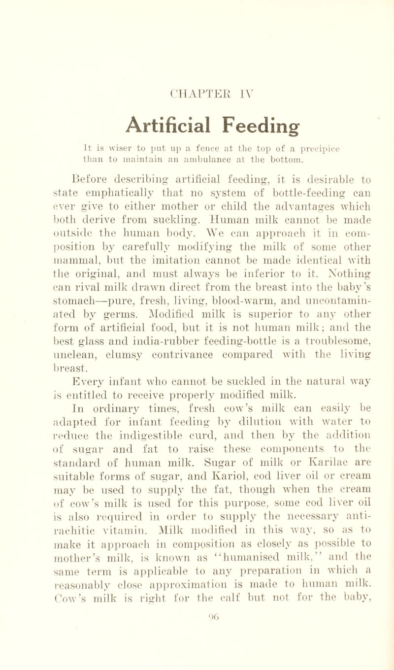 CIIAPTKK l\ Artificial Feeding It is wiser to put up :i fence at the top of a j)recipicc than to maintain an .ambulance at the bottom. Before de.scril)ino' artificial feeding, it is desirable to state enipliatically that no system of bottle-feeding can ever give to either mother or child the advantages which both derive from suckling. Human milk cannot be mtide outside the liuman Itody. We etin approach it in com¬ position l)y carefnlly modifying the milk of some other mammal, btd the imitation cannot be made identical with the original, and must always be inferior to it. Nothing can rival milk drawn direct from the breast into the baby's stomach—pure, fresh, living, blood-warm, and uneontamin- ated by germs. iModificd milk is superior to any other form of artificial food, bid it is not human milk; and the best glass and india-rubber feeding-bottle is a troublesome, unclean, clumsy contrivance compared with the living breast. Mvery infant who cannot be suckled in the natural waj’ is entitled to receive properly moditied milk. In ordinaiy times, fr('sh cow’s milk can easily be adapted for infant feeding by dilution with water to reduce the indigestible curd, and then by the addition of sugar and fat to raise these components to the standard of human milk. Sugar of milk or Karilac are suitable forms of sugar, and Kariol, cod liver oil or cream may be used to supiily the fat, though when the cream of cow’s milk is used for this purpose, some cod liver oil is .also laapdred in order to su])ply the necessary anti¬ rachitic vitamin. .Milk modified in this way, so as to make it aiiproach in composition as closely as possible to mother’s milk, is known as “humanised milk.” and the same term is apjilicable to any pre]iaralion in which a reasonably closi' ai)|)ro.\imation is made to human milk, ('ow’s ndik is rigid for the calf but not for the baby,