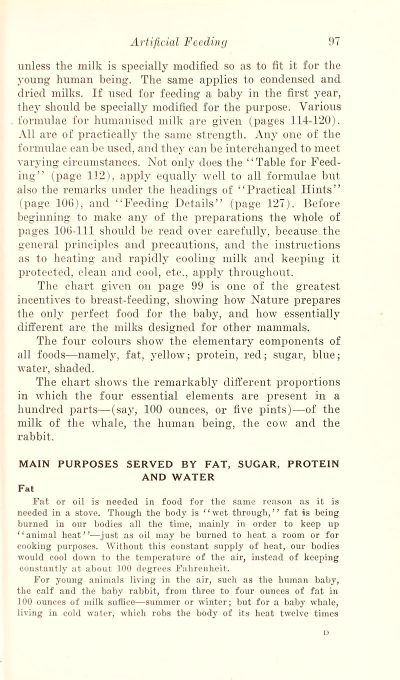 unless tlie milk is specially modified so as to fit it for the young human being. The same applies to condensed and dried milks. If used for feeding a baby in the first year, they should be specially modified for the purpose. Various formulae for humanised milk are given (])agcs 114-120). All are of practically the same strength. Any one of the formulae can be used, and they can be interchanged to meet varying circumstances. Not only docs the “Table for Feed¬ ing’’ (page 112). apply eciually veil to all formulae but also the remarks under the headings of “Practical Hints” (page lOfi), and “Feeding Details” (jiage 127). Before beginning to make any of the preparations the whole of pages lot)-111 should be read over carefully, because the general principles and precautions, and the instructions as to heating and rapidly cooling milk and keeping it protected, clean and cool, etc., apply throughout. The chart given on page 99 is one of the greatest incentives to breast-feeding, showing how Nature prepares the only perfect food for the baby, and how essentially different are the milks designed for other mammals. The four colours show the elementaiy components of all food.s—namely, fat, yellow; protein, red; sugar, blue; water, shaded. The chart shows the remarkably different proportions in which the four essential elements are present in a hundred parts—(say, 100 ounces, or five pints)—of the milk of the whale, the human being, the cow and the rabbit. MAIN PURPOSES SERVED BY FAT, SUGAR, PROTEIN AND WATER Fat Fat or oil is needed in food for the same reason as it is needed in a stove. Thougli the body is “wet through,” fat is being burned in our bodies all tlie time, mainly in order to keep up “animal heat”—just as oil may Ijc Imrned to lieat a room or for cooking purposes. Without this constant supply of heat, our bodies would cool down to the temperature of the air, instead of keeping constantly at about 100 degrees Fahrenheit. For young animals living in the air, such as the human baby, the calf and the baby rabbit, from three to four ounces of fat in 100 ounces of milk sullice—summer or winter; but for a baby whale, living in cold water, which robs the body of its heat twelve times