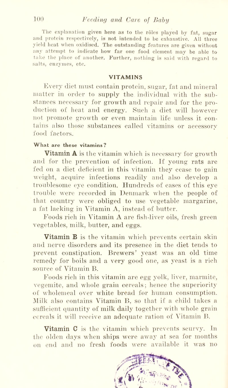 Fccdinn Care of Jlaby 'Die cxiilMii.’ilioii given here as to the roles played hy fat, sugar aii<l protein respeetivcly, is not intended to be exhaustive. All three yield heat when oxidised. The outstanding features are given without any atteni])t to indicate how far one food element may be able to l.ak(' the place of another. I’lirther, jiothing is said with regard to salts, cu/.ymes, etc. VITAMINS Kvei'y diet niti.st eotitain pi-otein, .sngtir, i'at tiiul iiiiiieral Jiiattev ill onlev to supply the individual with the sub- stauees iiceesstiey for growth and I'cptdr ;ind for the pro¬ duction of lieat and energy. Such ;i diet will howevei- not ])roniote growth or even maintain life unle.ss it con¬ tains also those substances called vitamins or ticcessory food fcictors. What are these vitamins? Vitamin A is the vit.imin which is neci'sstiry for growth and for the prevention of infection. If yonng rats are fed on a diet deficient in tliis A'itamin they cease to gain weight, aepuire infections readily and also deA'elop a troublesome eye condition. Hundreds of cases of this eye trouble Avere recorded in Denmark Avhen the people of that countiy Avere obliged to use vegetable margarine, a fat lacking in Adtamin A, instead of buttcu-. Foods rich in Vitamin A are fish-liver oils, fresh green vegetables, milk, butter, and eggs. Vitamin B is the vitamin which jirevents certain skin and nerve disorders and its presence in the diet tends to prevent constipation. lireAvers’ yeast was an old time remedy for boils and a very good one, as yeast is a rich source of Vitamin B. Foods rich in this vitamin ai-e egg yolk, liver, marmite, vegemitc, and whole grain ceiauds; hence the superiority of wholemeal over Avhitc bread for huniau consumption. Alilk also (‘onfains V'itamin B, so that if a child takes a sufficient (luanfity of milk daily together Avith Avhole grain cei’eals it will rc'ceive an adequate* ration of Adtamin B. Vitamin C is the. vitamin which ])revents scui'vy. lu fhe oldeii days Avheu shi])s wei*e aAvay at sea for mouths on end and no fresh foods were* available it was no