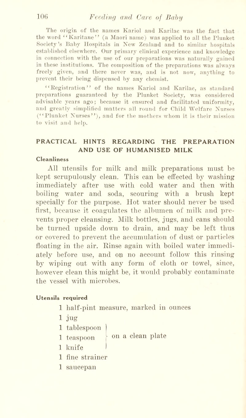Tlie origin of tlic names Kariol and Karilac was the fact tliat the word “Karitaiie” (a Maori name) was applied to all the I’lunket Society’s Itahy IIos[)itals in Xew Zealand and to similar hospitals estahlished elsewhere. Our primary clinical experience and knowledge in connection with the use of our preparations was naturally gained in these institutions. The composition of the preparations was always freely given, and there never was, and is not now, anything to prevent their heing dispensed Ity any chemist. “ Itegistration ” of the names Kariol and Karilac, as standard preparations guaranteed by the Plunket Society, was considered advisable years ago; because it ensured and facilitated uniformity, and greatly simplilied matters all round for Child Welfare Xurses (“I’lunket Xurses”), and for the motliers whom it is their mission to visit ami help. PRACTICAL HINTS REGARDING THE PREPARATION AND USE OF HUMANISED MILK Cleanliness All iiteiisils for milk and milk preparations must be kept scrupulously clean. This can be effected by washing immediately after use with cold water and then with boiling Avater and soda, scouring with a brush kept specially for the purpose. Hot Avater should never be used first, liecause it coagulates the all)umen of milk aud pre¬ vents proper cleansing. Milk bottles, jugs, and cans should be turned upside doAvn to drain, and may be left thus or covered to pi-event the accumulation of dust or particles floating in the air. Rinse again Avith boiled Avater immedi¬ ately before use, aud on no account folloAv this rinsing by Aviping out Avith any form of cloth or tOAvel, since, hoAvever clean this might be, it Avould probably contaminate the vessel Avith microlies. Utensils required 1 half-pint measure, marked in ounces 1 jug 1 tablespoon ) 1 teasimon ) on a clean plate 1 knife ) 1 fine strainer