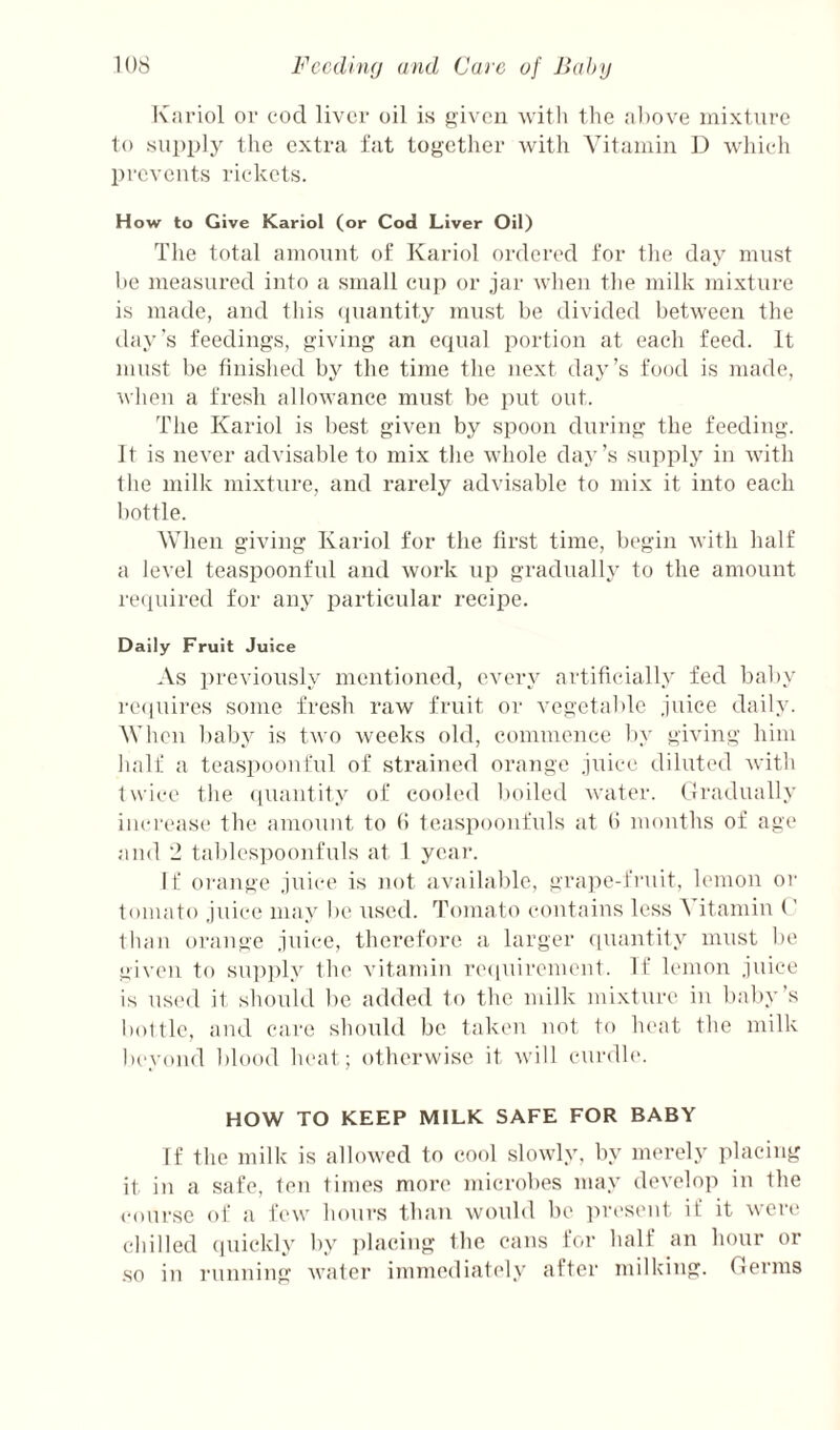 ICni’iol or cod liver oil is given ^vittl the ;il)ove mixture to .sui)i)ly the extra fat together rvith Vitamin D which prevents rickets. How to Give Kariol (or Cod Liver Oil) The total amount of Kariol ordered for the day must he measured into a small enj) or jar when the milk mixture is made, and this (piantity must be divided between the day’s feedings, giving an ecjual portion at each feed. It must be finished by the time the next day’s food is made, when a fresh allowance must be put out. The Kariol is best given by spoon during the feeding. It is never advisable to mix the whole da.y’s supply in with the milk mixture, and rarely advisable to mix it into each bottle. When giving Kariol for the first time, begin with half a level teaspoonful and work up gradually to the amount recpiired for any particular recipe. Daily Fruit Juice As previously mentioned, every artificially fed baby laupiires some fresh raw fruit or vegetable juice daily. When baby is two weeks old, commence by giving him half a teaspoouful of strained orange juice diluted with twice the (luaiitity of cooled boiletl water, (iradually iiicri'ase the amount to b teaspoonfuls at tl months of age and '2 tables])oonfuls at 1 year. If oi'ange juice is not available, grajie-fruit, lemon or tomato juice may be used. Tomato contains less A itamiu (' than orange juice, therefore a larger ciuantity must be given to sup])ly the vitamin 7'e(|uirenient. If lemon j\nce is ns('d it shoidd bo added to the milk mixture in baby’s i)o111e, and care should be taken not to heat the milk beyond blood heat; otherwise it will curdb'. HOW TO KEEP MILK SAFE FOR BABY If the milk is allowed to cool slowly, by merely placing it in a safe, ten times more microbes may develop in the course of a few hours than would be jna'sent if it were chilled (piickly by placing the cans for half an hour or so in rnnning water immediately after milking. Oerms