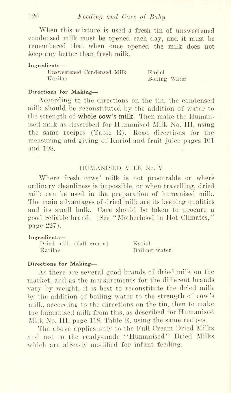 When this niixture is used a fresh tin of unsweetened condensed milk must be opened each day, and it must be remembered that when once opened the milk does not keep any better than fresh milk. Ingredients— Unsweetened Condensed Milk Kariol Karilac Boiling Water Directions for Making— According to the directions on the tin, the condensed milk should he reconstituted by the addition of water to the strength of whole cow’s milk. Then make the ITnman- ised milk as described for Humanised i\Iilk No. Ill, using the same recipes (Table E). Head directions for the measuring and giving of Kariol and fruit juice pages 101 and 108. HUMANISED MILK No. V Where fresh cows’ milk is not procurable or where ordinary cleanliness is impossible, or when travelling, dried milk can be used in the preparation of humanised milk. The main advantages of dried milk are its keeping qualities and its small bulk. Care should be taken to procure a good reliable brand. fSee “iMotherhood in Hot Climates,” page 227). Ingredients— Dricil milk I'l'oam) ICai’iol K.ni'ilae Boiling water Directions for Making— As there are several good brands of dried milk on the market, and as the measurements for the different brands vary by weight, it is best to reconstitute the dried milk by tlu' addition of boiling water to the strength of cow’s milk, according to the diretdions on the tin, then to make the humanised milk from this, as described for Humanised i\lilk No. HI, page 118, Table E, using the same recipes. The above applies only to the Enll Cream Dried Alilks and not to the ready-made “Humanised” Dried iMilks which are already modified for infant fi'cdiiig.