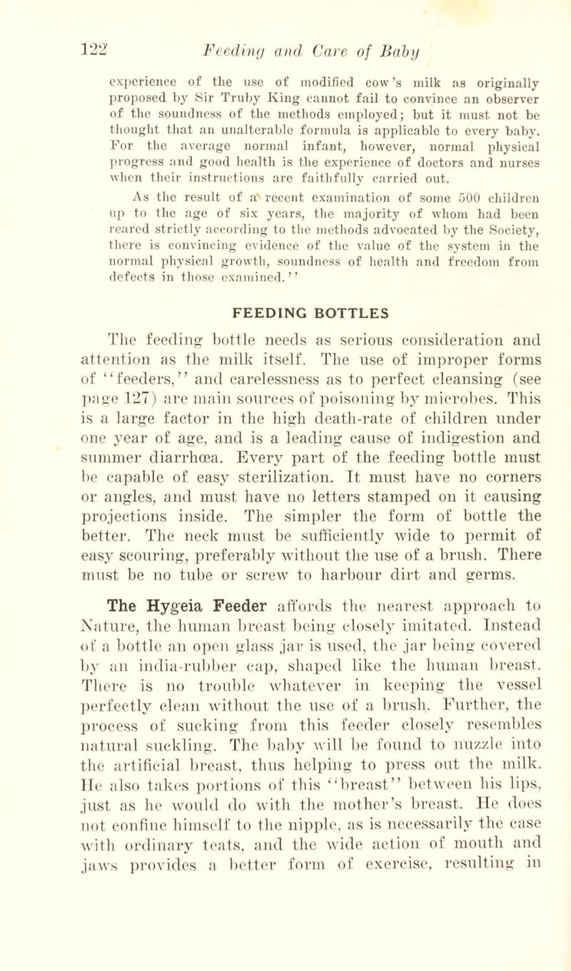 experience of tlie nse of modified cow’s milk ns originally proposed by Sir Trnby King cannot fail to convince an observer of the soundness of the methods em[)loyed; but it must not be thought that an unalterable formula is applicable to every baby. For the average normal infant, however, normal physical progress and good health is the experience of doctors and nurses when their instructions are faithfully carried out. As the result of a' recent examination of some 500 children up to the age of six years, the majority of whom had been reared strictly according to the methods advocated by the Society, there is convincing evidence of the value of the system in the normal physical growth, soundness of health and freedom from defects in those examined.’’ FEEDING BOTTLES The feediiip; bottle need.s tis serious eousideration and attention as the milk itself. The nse of improper forms of “feeders,” and carelessness as to perfect cleansing (see ])aoe 127) tire main sources of poisoning by microbes. This is a large factor in the high death-rate of children under one year of age, and is a leading cause of indigestion and summer diarrhoea. Every part of the feeding bottle must be capable of easy sterilization. It must have no corners or angles, and must have no letters stamped on it causing projections inside. The simpler the form of bottle the better. The neck must be sufficiently wide to permit of easy sconring, preferably without the use of a bru.sh. There mu.st be no tube or screw to harbour dirt and germs. The Hygeia Feeder atTords the nearest approach to Xature, the human breast being closely imitated. Instead of a bottle an open glass jar is used, the jar being covered by an india-ruliber cap, shaped like the human breast. There is no trouble whatever in keeping the vessel ])erfectly clean without the use of a brush. Further, the ])rocess of sucking from this feeder closely resembles natural suckling. The baby will be found to nuzzle into the aidificial breast, thus helping to press out the milk, lie ahso takes portions of this “breast” between his lips, just as he would do with the mothei‘’s breast. He does not contiue himself to the nipple, as is necessarily the case Avith ordinary t('a1s, and the wide action of mouth aud jaws i)rovides a better form of exercise, resulting in