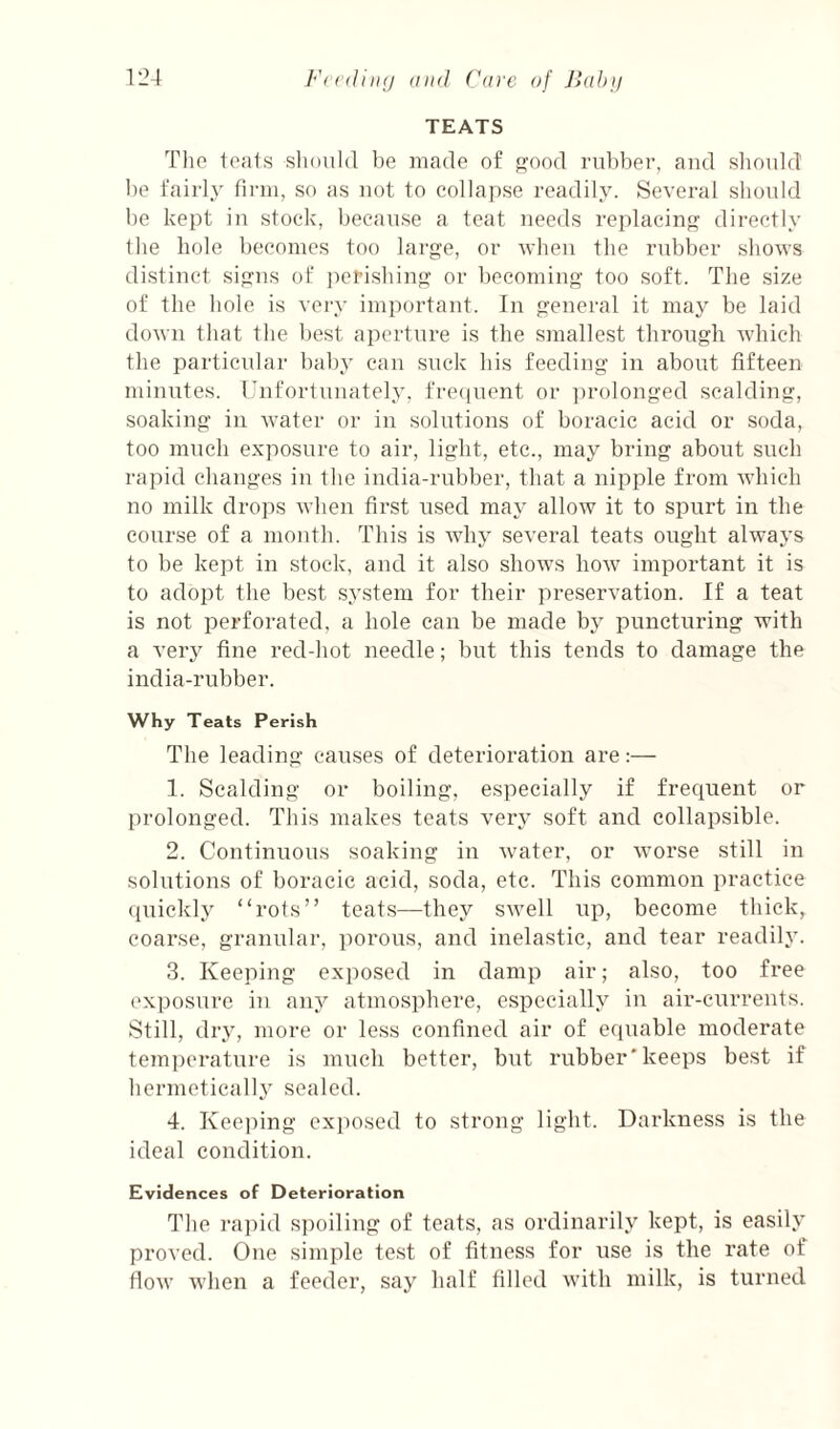 TEATS Tlie IomIs sliould be made of pjoocl rubber, and slioidd be fairly linn, so as not to collapse readily. Several should be kept in stock, because a teat needs replacin'? directly Ibe hole l)econies too large, or when the rubber shows distinct signs of perishing or becoming too soft. The size of the hole is very important. In general it may be laid down that the best aperture is the smallest through which the particular baby can suck bis feeding in about fifteen minutes. Unfortunately. fre([nent or ])rolonged scalding, soaking in Avater or in solutions of boracic acid or soda, too much exposure to air, light, etc., may bring about such rapid changes in the india-rubber, that a nipple from Avhich no milk drops AA’hen first used may alloAV it to spurt in the course of a month. This is Avhy several teats ought always to be kept in stock, and it also shows Iioav important it is to adopt the best system for their preservation. If a teat is not perforated, a hole can be made bj puncturing with a very fine red-hot needle; but this tends to damage the india-rubber. Why Teats Perish The leading causes of deterioration are:— 1. Scalding or boiling, especially if frequent or prolonged. This makes teats very soft and collapsible. 2. Continuous soaking in Avater, or Avorse still in solutions of boracic acid, soda, etc. This common practice (piickly “rots” teats—they sAvell up, become thick, coarse, granular, porous, and inelastic, and tear readily. 3. Keeping exposed in damp air; also, too free exposure in any atmosphere, especially in air-currents. Still, dry, more or less confined air of equable moderate tem])erature is much better, but rubber'keeps best if hermetically sealed. 4. Keeping exposed to strong light. Darkness is the ideal condition. Evidences of Deterioration The ra])id spoiling of teats, as ordinarily kept, is easily proved. One simple te.st of fitness for use is the rate of floAv Avhen a feeder, say half filled Avith milk, is turned