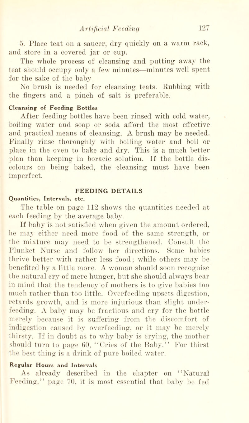 5. IMace teat on a saucer, dry quickly ou a warm I’ack, aud store iii a covered jar or cup. The wliole process of cleansing aud putting away the teat sliould occui)y only a few udnutes—minutes well spent for the sake of the baby Xo brush is needed for cleansing teats. Rubbing with the lingers and a pinch of salt is preferable. Cleansing of Feeding Bottles After feeding bottles have been rinsed with cold water, hoiling water aud soap or soda afford the most effective aud practical means of cleansing. A brush may be needed. Finally rinse thoroughlj’ with boiling water aud boil or place in the oven to bake and dry. This is a much better plan than keeping in boraeic solution. If the bottle dis¬ colours on being baked, the cleansing must have been imperfect. FEEDING DETAILS Quantities, Intervals, etc. The table on page 112 shows the quantities ueedt'd at each feeding by the average baby. If l'al)y is not satisfied when given the amount ordered, he nia\ either need more food of the same strength, or the mixture may need to be strengthened. Consult the Plnnket Xni'se and follow her dii'ections. Some babies thrive better with rather less food; while others may be benefited by a little mom. A woman should soon recognise the natural cry of mere hunger, but she should always l)ear in mind that the tendency of mothers is to giA’e babies too much rather than too little. Overfeeding upsets digestion, retards growth, and is more injurious than slight under¬ feeding. A baby may be fractious and cry for the bottle merely because it is suffering from the discomfort of indigestion caused by overfeeding, or it may he merely thirsty. Tf in doubt as to wdiy baby is crying, the mother should turn to ]mge (iO, “Cries of the Bal)y.“ For thirst the best thing is a drink of pure boiled water. Regular Hours and Intervals As already desci'ibed in the chapter on “Natural Feeding,’’ i)ag(‘ 70, it is most essential that bal)y be fed