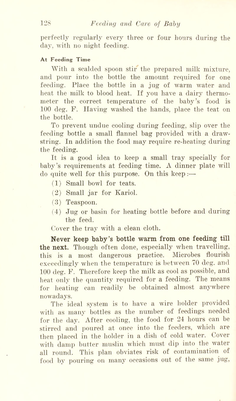 perfectly regularly every three or four hours during the day, witli no night feeding. At Feeding Time With a scalded spoon stir the prepared milk mixture, and pour iuto the bottle the amount required for one feeding. Place the bottle in a jug of warm water and heat the milk to blood heat. If you have a dairy thermo¬ meter the correct temperature of the baby’s food is 100 deg. F. Having wa.shed the hands, place the teat on the bottle. To prevent undue cooling during feeding, slip over the feeding bottle a small flannel bag provided with a draw¬ string. In addition the food may require re-heating during the feeding. It is a good idea to keep a small tray specially for baby’s requirements at feeding time. A dinner plate will do quite well for this purpose. On this keep:— fl) Small bowl for teats. (2) Small jar for Kariol. (3) Teaspoon. (4) Jug or basin for heating bottle before and during the feed. Cover the tray with a clean cloth. Never keep baby’s bottle warm from one feeding till the next. Though often done, especially when travelling, this is a most dangerous practice. Microbes flourish exceedingly wdien the temperature is between 70 deg. and 100 deg. F. Therefore keep the milk as cool as possible, and heat only the quantity required for a feeding. The means for heating can readily be obtained almost anywhere nowadays. Th.e ideal system is to have a wire holder provided with as many bottles as the number of feedings needed for the day. After cooling, the food for 24 hours can be stirred and poured at once into the feeders, which are then placetl in the holder in a dish of cold water. Cover with dam]) butter muslin which must dip into the water all I'ound. This ])lan obviates risk of contamination of food by pouring on many occasions out of the same jug,