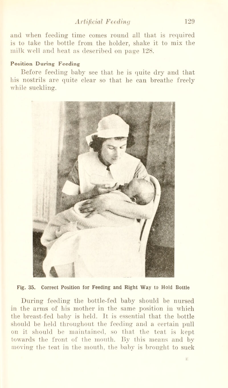 and wlieii feeding time comes round all that is I'Cciuii’ed is to take the bottle from the holder, shake it to mix the milk well and heat as described on page 128. Position During Feeding Before feeding baby see that he is finite dry and that his nostrils are quite clear so that he can breathe freely while suckling. Fig. 35. Correct Position for Feeding and Right Way to Hold Bottle During feeding the bottle-fed baby should be nursed in the arms of his mother in the same position in which the breast-fed baby is held. It is essential that the bottle should be held Ihi-oughout the feeding and a cei'tain pull on it should be maintained, so that the teat is kept towai'ds the front of Ihe inoiith. By this means and by moving the teat in the mouth, the baby is brought to suck