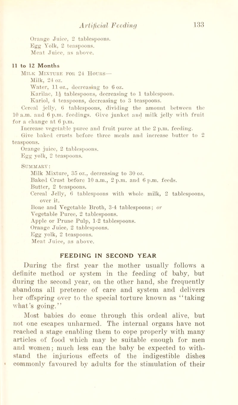 Oiiuijio Jiiieo, '1 t:ililcs|ioons. Egg Volk, 2 teas]tooiis. Moat Juioo. as alxivo. 11 to 12 Months Mixture for 24 Hours— Milk, 24 oz. Witter, 11 oz., decreasing' to G oz. Karilao, IJ tahlospoons, decreasing to 1 tablespoon. Kariol, 4 teaspoons, decreasing to 3 teaspoons. Cereal .ielly, G tablespoons, dividing the amount between tlie 10 ii.m. and 6 p.m. feedings. Give junket iind milk jelly with fruit for a chiinge at G p.m. Increiise vegetid.de iniree and fruit ))uree at the 2 ji.m. feeding. Give baked crusts before three meals and increase butter to 2 teaspoons. Orange juice, 2 tables[)oons. Egg yolk, 2 teaspoons. Summary : Milk Mixture, 35 oz., decreasing to 30 oz. Baked Crust before 10 a.m., 2 p.m. and G p.m. feeds. Butter, 2 teaspoons. Cereal Jelly, G tablespoons with whole milk, 2 tablespoons, over it. Bone and Vegetable Broth, 3-4 tablespoons; or Vegetable Puree, 2 tablespoons. Apple or Prune Pulp, 1-2 tablespoons. Orange Juice, 2 tablespoons. Egg yolk, 2 teaspoons. Meat .Tiiice, as above. FEEDING IN SECOND YEAR During the first year the mother usually follows a definite method or s^’stem in the feeding of baby, but during the second j'ear, on the other hand, she frequently abandons all pretence of care and system and delivers her offspring over to the special torture known as “taking what’s going.” I\I()st babies do come through this ordeal alive, but not one escapes unharmed. The internal organs have not reached a stage enabling them to cope properly with many articles of food which may be suitable enough for men and women; much less can the baby be expected to with¬ stand the injurious effects of the indigestible dishes • commonly favoured by adults for the stimulation of their