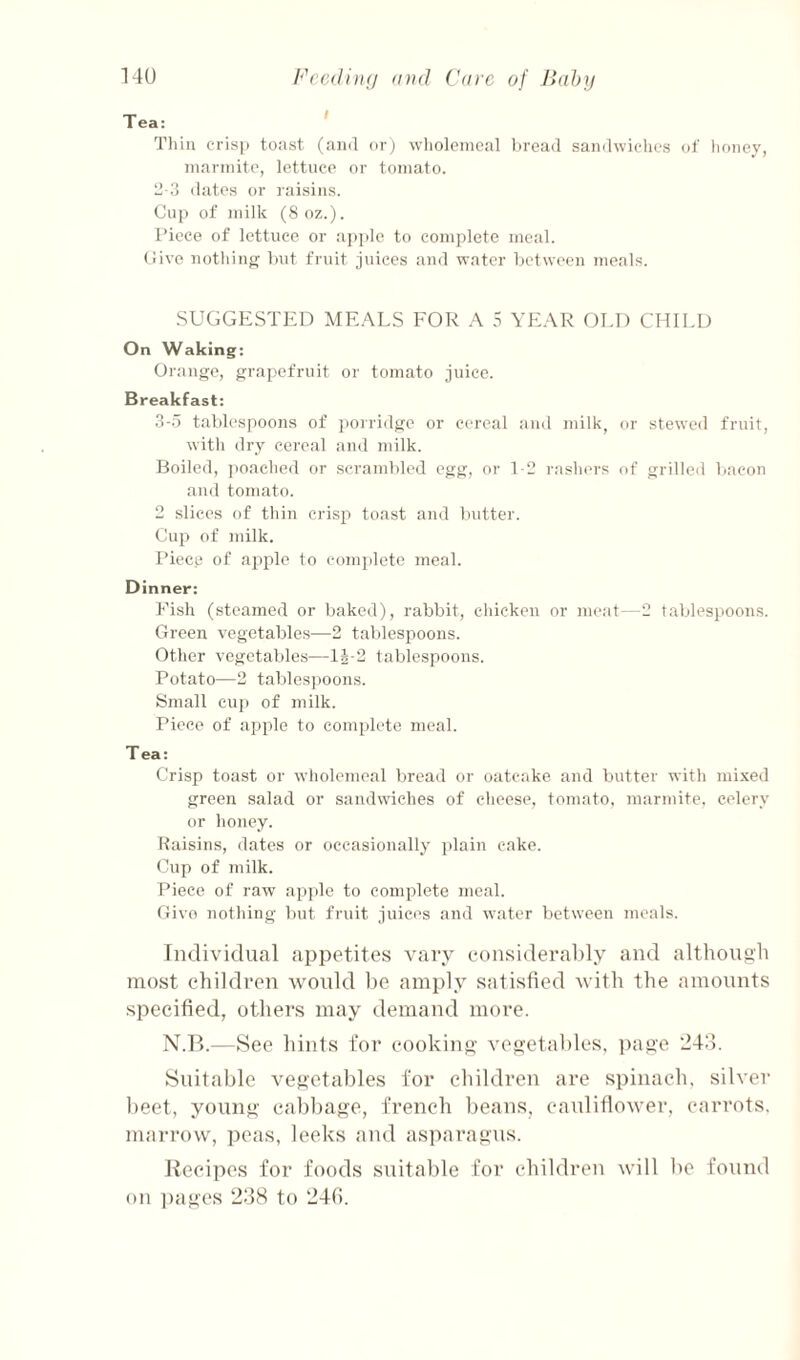 14U Fcc(liu(j and ('are of Jiahrj I Tliin eris|) toast (and or) wlioleineal l>read sandwiches oJ' honey, inarinito, lettuce or tomato. tl-3 dates or raisins. Cup of milk (8oz.). Piece of lettuce or apple to complete meal. (live nothing but fruit jiiices and water between meals. ■SUGGESTED ME.^LS FOR .\ 5 YE.\R OLD CHII.U On Waking: Orange, grapefruit or tomato juice. Breakfast: 3-5 tablespoons of porridge or cereal and milk, or stewed fruit, with ilry cereal and milk. Boiled, ])oached or scramlded egg, or T2 rashers of grilled bacon and tomato. 2 slices of thin crisp toast and butter. Cup of milk. I’iece of aiiple to complete meal. Dinner: Fish (steamed or baked), rabbit, chicken or meat—2 tablespoons. Green vegetables—2 tablespoons. Other vegetables—12-2 tablespoons. Potato—2 tables])Oons. Small cu]i of milk. Piece of apple to complete meal. Tea: Crisp toast or wholemeal bread or oatcake and butter with mixed green salad or sandwiches of cheese, tomato, marmite. celery or honey. Raisins, dates or occasionally plain cake. Cup of milk. Piece of raw ap]de to complete meal. Givo nothing but fruit juices and water between meals. Individual appetites vary eonsideraltly and although most children would he. amply satisfied with the amounts si')ccified, others may demand more. N.P>.—See hints for cooking vegetables, page ‘243. Suitable vegetables for children are spinach, silver beet, young cabbage, french beans, cauliflower, carrots, marrow, ])eas, leeks and asparagus. Recipes for foods suitable for children will be found on pages 238 to 24(i.