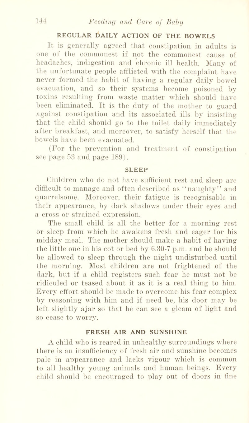 REGULAR DAILY ACTION OF THE BOWELS It is generally agreed that constipation in adults is one oC the connnonest if not the commonest cause of headaches, indigestion and chronic ill health. Many of the unfortunate people afflicted with the complaint have never formed the habit of having a regular daily bowel evacuation, and so their systems become poisoned by toxins resulting from waste matter which should have been eliminated. It is the duty of the mother to guard against constipation and its associated ills by insisting that the child should go to the toilet daily immediately after breakfast, and moreover, to satisfy herself that the bowels have been evacuated. (For the prevention and treatment of constipation see page 53 and page 189). SLEEP Children who do not have sufficient rest and sleep are difficult to manage and often described as “naughty” and quarrelsome. Moreover, their fatigue is recognisable in their appearance, by dark shadows under their eyes and a cross or strained expression. The small child is all the better for a morning rest or sleep from which he awakens fresh and eager for his midday meal. The mother should make a habit of having the little one in his cot or bed by 6.30-7 p.m. and he should be allowed to sleep through the night undisturbed iintil the morning. Most children are not frightened of the dark, but if a child registers such fear he must not be ridicided or teased about it as it is a real thing to him. Evei’y effort should be made to overcome his fear complex by reasoning with him and if need be, his door may be left slightly ajar so that he can see a gleam of light and so cease to worry. FRESH AIR AND SUNSHINE A child who is reared in unhealthy surroundings where there is an insufliciency of fresh air and sunshine becomes pale in appearance and lacks vigour which is common to all heallhy young animals and human beings. Every child should be encouraged to ])lay out of doors in line