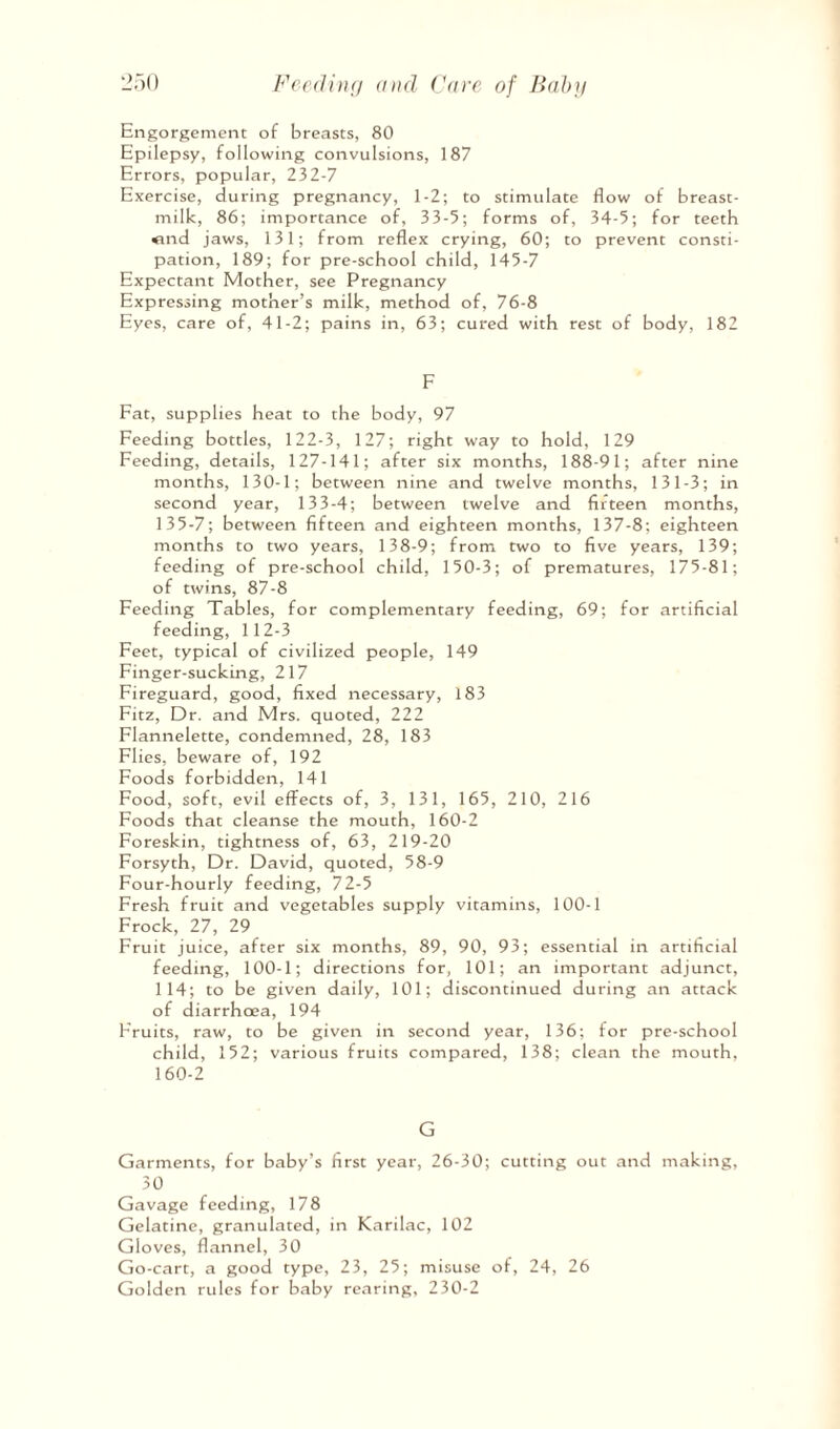 Engorgement of breasts, 80 Epilepsy, following convulsions, 187 Errors, popular, 232-7 Exercise, during pregnancy, 1-2; to stimulate flow of breast- milk, 86; importance of, 33-5; forms of, 34-5; for teeth <ind jaws, 131; from reflex crying, 60; to prevent consti¬ pation, 189; for pre-school child, 145-7 Expectant Mother, see Pregnancy Expressing mother’s milk, method of, 76-8 Eyes, care of, 41-2; pains in, 63; cured with rest of body, 182 F Fat, supplies heat to the body, 97 Feeding bottles, 122-3, 127; right way to hold, 129 Feeding, details, 127-141; after six months, 188-91; after nine months, 130-1; between nine and twelve months, 131-3; in second year, 133-4; between twelve and fifteen months, 135-7; between fifteen and eighteen months, 137-8; eighteen months to two years, 138-9; from two to five years, 139; feeding of pre-school child, 150-3; of prematures, 175-81; of twins, 87-8 Feeding Tables, for complementary feeding, 69; for artificial feeding, 112-3 Feet, typical of civilized people, 149 Finger-sucking, 217 Fireguard, good, fixed necessary, 183 Fitz, Dr. and Mrs. quoted, 222 Flannelette, condemned, 28, 183 Flics, beware of, 192 Foods forbidden, 141 Food, soft, evil effects of, 3, 131, 165, 210, 216 Foods that cleanse the mouth, 160-2 Foreskin, tightness of, 63, 219-20 Forsyth, Dr. David, quoted, 58-9 Four-hourly feeding, 72-5 Fresh fruit and vegetables supply vitamins, 100-1 Frock, 27, 29 Fruit juice, after six months, 89, 90, 93; essential in artificial feeding, 100-1; directions for, 101; an important adjunct, 114; to be given daily, 101; discontinued during an attack of diarrhoea, 194 Fruits, raw, to be given in second year, 136; for pre-school child, 152; various fruits compared, 138; clean the mouth, 160-2 G Garments, for baby’s first year, 26-30; cutting out and making, 30 Gavage feeding, 178 Gelatine, granulated, in Karilac, 102 Gloves, flannel, 30 Go-cart, a good type, 23, 25; misuse of, 24, 26 Golden rules for baby rearing, 230-2