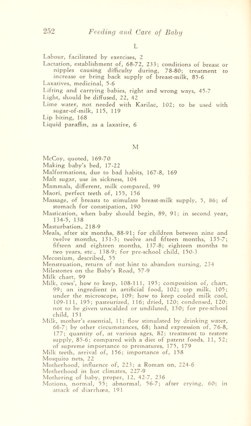 L Labour, facilitated by exercises, 2 Lactation, establishment of, 68-72, 233; conditions of breast or nipples causing difficulty during, 78-80; treatment to increase or bring back supply of breast-milk, 85-6 Laxatives, medicinal, 5-6 Lifting and carrying babies, right and wrong ways, 45-7 Light, should be diffused, 22, 42 Lime water, not needed with Karilac, 102; to be used with sugar-of-milk, 115, 119 Lip biting, 168 Liquid paraffin, as a laxative, 6 M McCoy, quoted, 169-70 Making baby’s bed, 17-22 Malformations, due to bad habits, 167-8, 169 Malt sugar, use in sickness, 104 Mammals, different, milk compared, 99 Maori, perfect teeth of, 155, 156 Massage, of breasts to stimulate breast-milk supply, 5, 86; of stomach for constipation, 190 Mastication, when baby should begin, 89, 91; in second year, 134-5, 138 Masturbation, 218-9 Meals, after six months, 88-91; for children between nine and twelve months, 131-3; twelve and fifteen months, 135-7; fifteen and eighteen months, 137-8; eighteen months to two years, etc., 138-9; for pre-school child, 150-3 Meconium, described, 55 Menstruation, return of not hint to abandon nursing, 234 Milestones on the Baby’s Road, 57-9 Milk chart, 99 Milk, cows’, how to keep, 108-111, 195; composition of, chart, 99; an ingredient in artificial food, 102; top milk, 105; under the microscope, 109; how to keep cooled milk cool, 109-11 1, 195; pasteurized, 116; dried, 120; condensed, 120; not to be given unscalded or undiluted, 130; for pre-school child, 1 5 1 Milk, mother’s essential, 11; flow stimulated by drinking water, 66-7; by other circumstances, 68; hand expression of, 76-8, 177; quantity of, at various ages, 82; treatment to restore supply, 85-6; compared with a diet of patent foods, 11, 52; of supreme importance to prematures, 175, 179 Milk teeth, arrival of, 156; importance of, 158 Mosquito nets, 22 Motherhood, influence of, 223; a Roman on, 224-6 Motherhood in hot climates, 227-9 Mothering of baby, proper, 12, 42-7, 236 Motions, normal, 55; abnormal, 56-7; after crying, 60; in attack of diarrhoea, 191