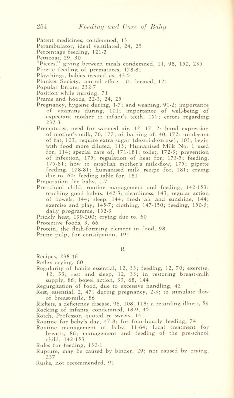 Patent medicines, condemned, 13 Perambulator, ideal ventilated, 24, 25 Percentage feeding, 121-2 Petticoat, 29, 30 Pieces,” giving between meals condemned, 1 1, 98, 150, 235 Pipette feeding of prematures, 178-81 Playthings, babies treated as, 43-5 Plunket Society, central office, 10; formed, 121 Popular Errors, 232-7 Position while nursing, 71 Prams and hoods, 22-3, 24, 25 Pregnancy, hygiene during, 1-7; and weaning, 91-2; importance of vitamins during, 101; importance of well-being of expectant mother to infant’s teeth, 155; errors regarding 232-3 Prematures, need for warmed air, 12, 171-2; hand expression of mother’s milk, 76, 177; oil bathing of, 40, 172; intolerant of fat, 103; require extra sugar (dextri-dextrose), 103; begin with food more diluted, 113; Humanised Milk No. 1 used for, 114; special care of, 171-181; toilet, 172-3; prevention of infection, 175; regulation of heat for, 173-5; feeding, 175-81; how to establish mother’s milk-flow, 175; pipette feeding, 178-81; humanised milk recipe for, 181; crying due to, 60; feeding table for, 181 Preparation for baby, 1-7 Pre-school child, routine management and feeding, 142-153; teaching good habits, 142-3; cleanliness, 143; regular action of bowels, 144; sleep, 144; fresh air and sunshine, 144; exercise and play, 145-7; clothing, 147-150; feeding, 150-3; daily programme, 152-3 Prickly heat, 199-200; crying due to, 60 Protective foods, 3, 66 Protein, the flesh-forming element in food, 98 Prune pulp, for constipation, 191 R Recipes, 238-46 Reflex crying, 60 Regularity of habits essential, 12, 33; feeding, 12, 70; exercise, 12, 33; rest and sleep, 12, 33; in restoring breast-milk supply, 86; bowel action, 33, 68, 144 Regurgitation of food, due to excessive handling, 42 Rest, essential, 2, 47; during pregnancy, 2-3; to stimulate flow of breast-milk, 86 Rickets, a deficiency disease, 96, 108, 118; a retarding illness, 59 Rocking of infants, condemned, 18-9, 45 Rotch, Professor, quoted re sweets, 141 Routine for baby’s day, 47-8; for four-hourly feeding, 74 Routine management of baby, 11-64; local treatment for breasts, 86; management and feeding of the pre-school child, 142-153 Rules for feeding, 130-1 Rupture, may be caused by binder, 29; not caused by crying, 237 Rusks, not recommended, 91