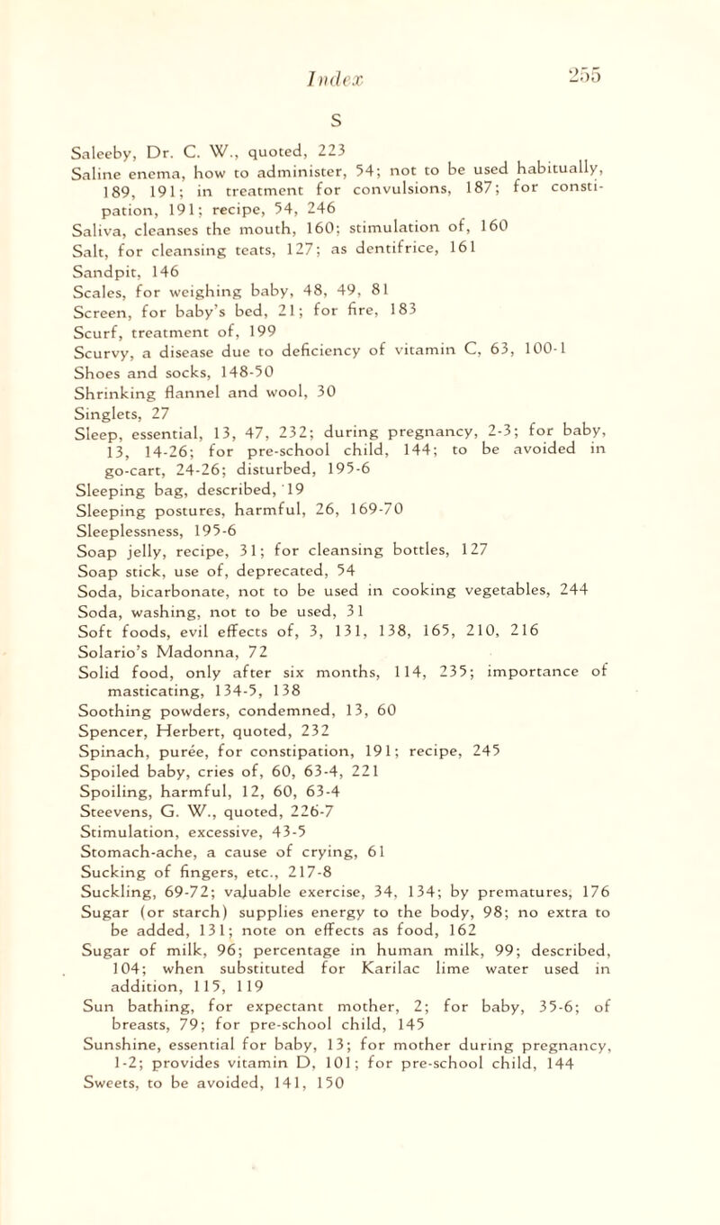s Saleeby, Dr. C. W., quoted, 223 Saline enema, how to administer, 54; not to be used habitually, 189, 191; in treatment for convulsions, 187; for consti¬ pation, 191; recipe, 54, 246 Saliva, cleanses the mouth, 160; stimulation of, 160 Salt, for cleansing teats, 127; as dentifrice, 161 Sandpit, 146 Scales, for weighing baby, 48, 49, 81 Screen, for baby’s bed, 21; for fire, 183 Scurf, treatment of, 199 Scurvy, a disease due to deficiency of vitamin C, 63, 100-1 Shoes and socks, 148-50 Shrinking flannel and wool, 30 Singlets, 27 Sleep, essential, 13, 47, 232; during pregnancy, 2-3; for baby, 13, 14-26; for pre-school child, 144; to be avoided in go-cart, 24-26; disturbed, 195-6 Sleeping bag, described, ' 19 Sleeping postures, harmful, 26, 169-70 Sleeplessness, 195-6 Soap jelly, recipe, 31; for cleansing bottles, 127 Soap stick, use of, deprecated, 54 Soda, bicarbonate, not to be used in cooking vegetables, 244 Soda, washing, not to be used, 31 Soft foods, evil effects of, 3, 131, 138, 165, 210, 216 Solario’s Madonna, 72 Solid food, only after six months, 1 14, 235; importance of masticating, 134-5, 138 Soothing powders, condemned, 13, 60 Spencer, Herbert, quoted, 232 Spinach, puree, for constipation, 191; recipe, 245 Spoiled baby, cries of, 60, 63-4, 221 Spoiling, harmful, 12, 60, 63-4 Steevens, G. W., quoted, 226-7 Stimulation, excessive, 43-5 Stomach-ache, a cause of crying, 61 Sucking of fingers, etc., 217-8 Suckling, 69-72; valuable exercise, 34, 134; by prematures, 176 Sugar (or starch) supplies energy to the body, 98; no extra to be added, 131; note on effects as food, 162 Sugar of milk, 96; percentage in human milk, 99; described, 104; when substituted for Karilac lime water used in addition, 115, 119 Sun bathing, for expectant mother, 2; for baby, 35-6; of breasts, 79; for pre-school child, 145 Sunshine, essential for baby, 13; for mother during pregnancy, 1-2; provides vitamin D, 101; for pre-school child, 144 Sweets, to be avoided, 141, 150