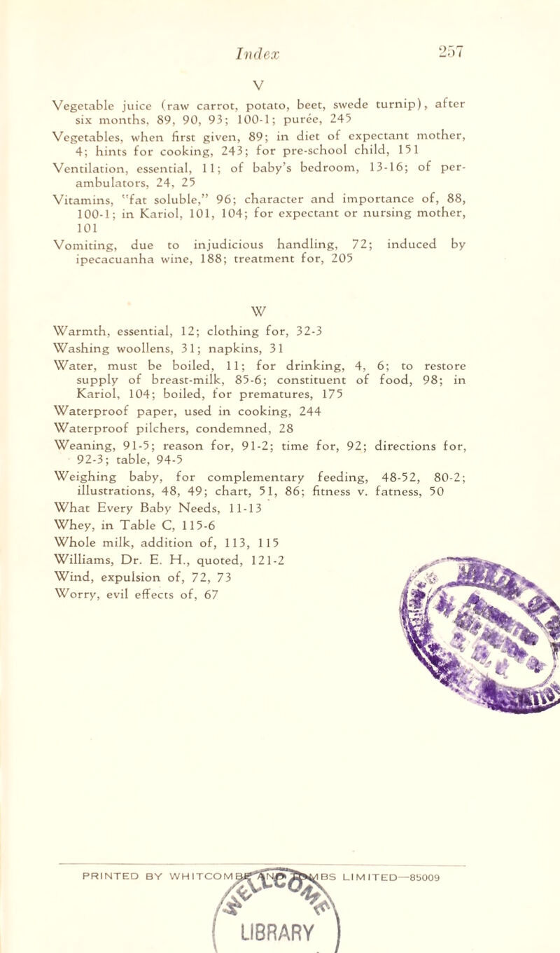 V Vegetable juice (raw carrot, potato, beet, swede turnip), after six months, 89, 90, 93; 100-1; puree, 245 Vegetables, when first given, 89; in diet of expectant mother, 4; hints for cooking, 243; for pre-school child, 151 Ventilation, essential, 11; of baby’s bedroom, 13-16; of per¬ ambulators, 24, 25 Vitamins, fat soluble,” 96; character and importance of, 88, 100-1; in Kariol, 101, 104; for expectant or nursing mother, 101 Vomiting, due to injudicious handling, 72; induced by ipecacuanha wine, 188; treatment for, 205 W Warmth, essential, 12; clothing for, 32-3 Washing woollens, 3 1; napkins, 3 1 Water, must be boiled, 11; for drinking, 4, 6; to restore supply of breast-milk, 85-6; constituent of food, 98; in Kariol, 104; boiled, for prematures, 175 Waterproof paper, used in cooking, 244 Waterproof pilchers, condemned, 28 Weaning, 91-5; reason for, 91-2; time for, 92; directions for, 92-3; table, 94-5 Weighing baby, for complementary feeding, 48-52, 80-2; illustrations, 48, 49; chart, 51, 86; fitness v. fatness, 50 What Every Baby Needs, 11-13 Whey, in Table C, 115-6 Whole milk, addition of, 113, 115 Williams, Dr. E. H., quoted, 121-2 Wind, expulsion of, 72, 73 Worry, evil effects of, 67 PRINTED BY WHITCO BS LIMITED—8b009 /«5- W ! LIBRARY