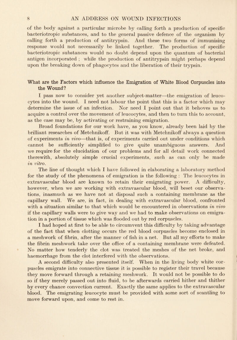 of the body against a particular microbe by calling forth a production of specific bacteriotropic substances, and to the general passive defence of the organism by calling forth a production of antitrypsin. And these two forms of immunising response would not necessarily be linked together. The production of specific bacteriotropic substances would no doubt depend upon the quantum of bacterial antigen incorporated ; while the production of antitrypsin might perhaps depend upon the breaking down of phagocytes and the liberation of their trypsin. What are the Factors which influence the Emigration of White Blood Corpuscles into the Wound? I pass now to consider yet another subject-matter—the emigration of leuco¬ cytes into the wound. I need not labour the point that this is a factor which may determine the issue of an infection. Nor need I point out that it behoves us to acquire a control over the movement of leucocytes, and then to turn this to account, as the case may be, by activating or restraining emigration. Broad foundations for our work have, as you know, already been laid by the brilliant researches of Metchnikoff. But it was with Metchnikoff always a question of experiments in vivo—that is, of experiments carried out under conditions which cannot be sufficiently simplified to give quite unambiguous answers. And we require for the elucidation of our problems and for all detail work connected therewith, absolutely simple crucial experiments, such as can only be made in vitro. The line of thought which I have followed in elaborating a laboratory method for the study of the phenomena of emigration is the following : The leucocytes in extravascular blood are known to retain their emigrating power. A difficulty, however, when we are working with extravascular blood, will beset our observa¬ tions, inasmuch as we have not at disposal such a containing membrane as the capillary wall. We are, in fact, in dealing with extravascular blood, confronted with a situation similar to that which would be encountered in observations in vivo if the capillary walls were to give way and we had to make observations on emigra¬ tion in a portion of tissue which was flooded out by red corpuscles. I had hoped at first to be able to circumvent this difficulty by taking advantage of the fact that when clotting occurs the red blood corpuscles become enclosed in a meshwork of fibrin, after the manner of fish in a net. But all my efforts to make the fibrin meshwork take over the office of a containing membrane were defeated. No matter how tenderly the clot was treated the meshes of the net broke, and haemorrhage from the clot interfered with the observations. A second difficulty also presented itself. When in the living body white cor¬ puscles emigrate into connective tissue it is possible to register their travel because they move forward through a retaining meshwork. It would not be possible to do so if they merely passed out into fluid, to be afterwards carried hither and thither by every chance convection current. Exactly the same applies to the extravascular blood. The emigrating leucocyte must be provided with some sort of scantling to move forward upon, and come to rest in.