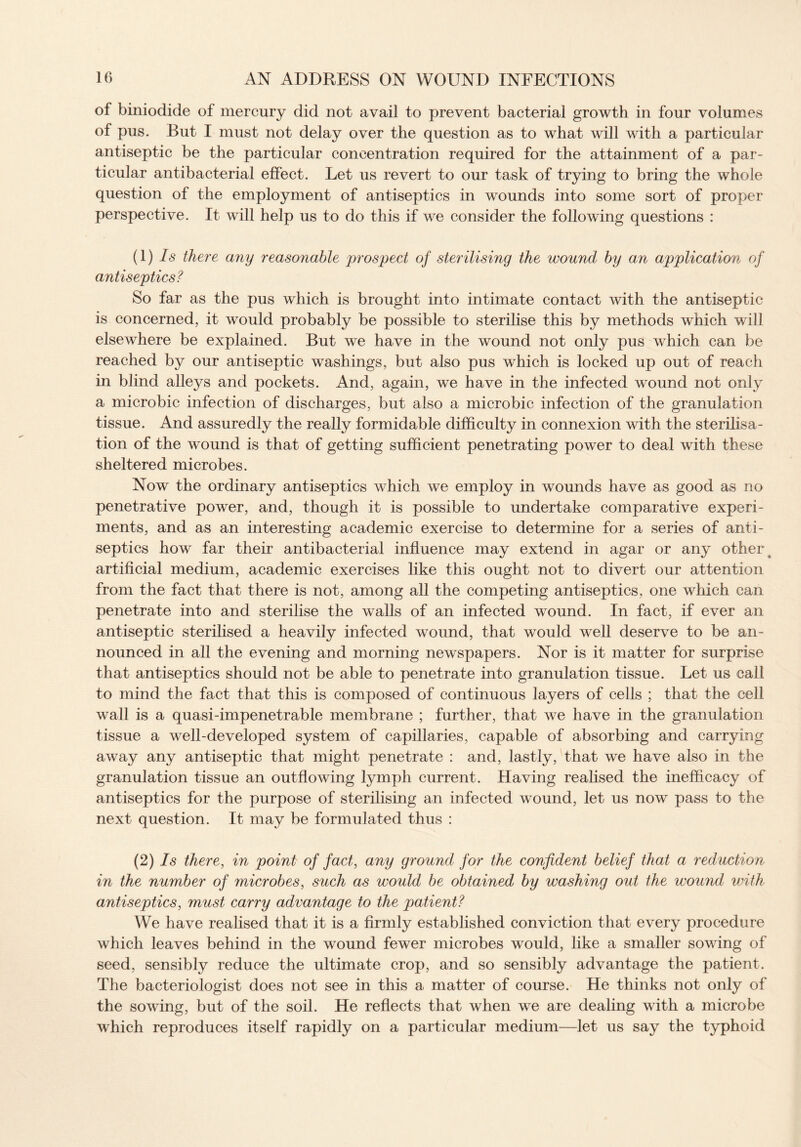 of biniodide of mercury did not avail to prevent bacterial growth in four volumes of pus. But I must not delay over the question as to what will with a particular antiseptic be the particular concentration required for the attainment of a par¬ ticular antibacterial effect. Let us revert to our task of trying to bring the whole question of the employment of antiseptics in wounds into some sort of proper perspective. It will help us to do this if we consider the following questions : (1) Is there any reasonable prospect of sterilising the wound by an application of antiseptics? So far as the pus which is brought into intimate contact with the antiseptic is concerned, it would probably be possible to sterilise this by methods which will elsewhere be explained. But we have in the wound not only pus which can be reached by our antiseptic washings, but also pus which is locked up out of reach in blind alleys and pockets. And, again, we have in the infected wound not only a microbic infection of discharges, but also a microbic infection of the granulation tissue. And assuredly the really formidable difficulty in connexion with the sterilisa¬ tion of the wound is that of getting sufficient penetrating power to deal with these sheltered microbes. Now the ordinary antiseptics which we employ in wounds have as good as no penetrative power, and, though it is possible to undertake comparative experi¬ ments, and as an interesting academic exercise to determine for a series of anti¬ septics how far their antibacterial influence may extend in agar or any other artificial medium, academic exercises like this ought not to divert our attention from the fact that there is not, among all the competing antiseptics, one which can penetrate into and sterilise the walls of an infected wound. In fact, if ever an antiseptic sterilised a heavily infected wound, that would well deserve to be an¬ nounced in all the evening and morning newspapers. Nor is it matter for surprise that antiseptics should not be able to penetrate into granulation tissue. Let us call to mind the fact that this is composed of continuous layers of cells ; that the cell wall is a quasi-impenetrable membrane ; further, that we have in the granulation tissue a well-developed system of capillaries, capable of absorbing and carrying away any antiseptic that might penetrate : and, lastly, that we have also in the granulation tissue an outflowing lymph current. Having realised the inefficacy of antiseptics for the purpose of sterilising an infected wound, let us now pass to the next question. It may be formulated thus : (2) Is there, in point of fact, any ground for the confident belief that a reduction in the number of microbes, such as would be obtained by washing out the wound with antiseptics, must carry advantage to the patient? We have realised that it is a firmly established conviction that every procedure which leaves behind in the wound fewer microbes would, like a smaller sowing of seed, sensibly reduce the ultimate crop, and so sensibly advantage the patient. The bacteriologist does not see in this a matter of course. He thinks not only of the sowing, but of the soil. He reflects that when we are dealing with a microbe which reproduces itself rapidly on a particular medium—let us say the typhoid