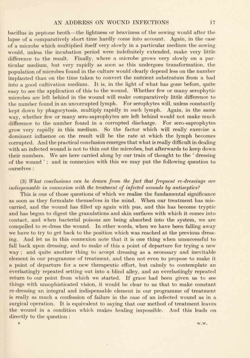 bacillus in peptone broth—the lightness or heaviness of the sowing would after the lapse of a comparatively short time hardly come into account. Again, in the case of a microbe which multiplied itself very slowly in a particular medium the sowing would, unless the incubation period were indefinitely extended, make very little difference to the result. Finally, where a microbe grows very slowly on a par¬ ticular medium, but very rapidly as soon as this undergoes transformation, the population of microbes found in the culture would clearly depend less on the number implanted than on the time taken to convert the nutrient substratum from a bad into a good cultivation medium. It is, in the light of what has gone before, quite easy to see the application of this to the wound. Whether few or many serophytic microbes are left behind in the wound will make comparatively little difference to the number found in an uncorrupted lymph. For serophytes will, unless constantly kept down by phagocytosis, multiply rapidly in such lymph. Again, in the same way, whether few or many sero-saprophytes are left behind would not make much difference to the number found in a corrupted discharge. For sero-saprophytes grow very rapidly in this medium. So the factor which will really exercise a dominant influence on the result will be the rate at which the lymph becomes corrupted. And the practical conclusion emerges that what is really difficult in dealing with an infected wound is not to thin out the microbes, but afterwards to keep down their numbers. We are here carried along by our train of thought to the ‘ dressing of the wound ’ ; and in connexion with this we may put the following question to ourselves : (3) What conclusions can be drawn from the fact that frequent re-dressings are indispensable in connexion with the treatment of infected wounds by antiseptics? This is one of those questions of which we realise the fundamental significance as soon as they formulate themselves in the mind. When our treatment has mis¬ carried, and the wound has filled up again with pus, and this has become tryptic and has begun to digest the granulations and skin surfaces with which it comes into contact, and when bacterial poisons are being absorbed into the system, we are compelled to re-dress the wound. In other words, when we have been falling away we have to try to get back to the position which was reached at the previous dress¬ ing. And let us in this connexion note that it is one thing when unsuccessful to fall back upon dressing, and to make of this a point of departure for trying a new way ; and quite another thing to accept dressing as a necessary and inevitable element in our programme of treatment, and then not even to propose to make it a point of departure for a new therapeutic effort, but calmly to contemplate an everlastingly repeated setting out into a blind alley, and an everlastingly repeated return to our point from which we started. If grace had been given us to see things with unsophisticated vision, it would be clear to us that to make constant re-dressing an integral and indispensable element in our programme of treatment is really as much a confession of failure in the case of an infected wound as in a surgical operation. It is equivalent to saying that our method of treatment leaves the wound in a condition which makes healing impossible. And this leads on directly to the question : . B W.W.