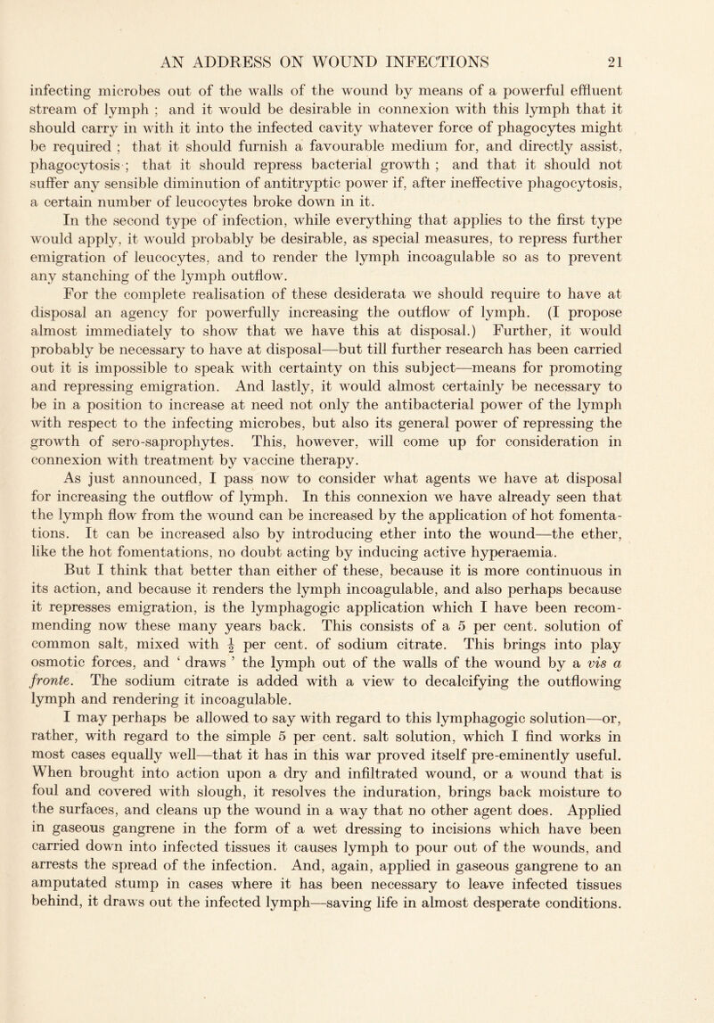 infecting microbes out of the walls of the wound by means of a powerful effluent stream of lymph ; and it would be desirable in connexion with this lymph that it should carry in with it into the infected cavity whatever force of phagocytes might be required ; that it should furnish a favourable medium for, and directly assist, phagocytosis ; that it should repress bacterial growth ; and that it should not suffer any sensible diminution of antitryptic power if, after ineffective phagocytosis, a certain number of leucocytes broke down in it. In the second type of infection, while everything that applies to the first type would apply, it would probably be desirable, as special measures, to repress further emigration of leucocytes, and to render the lymph incoagulable so as to prevent any stanching of the lymph outflow. For the complete realisation of these desiderata we should require to have at disposal an agency for powerfully increasing the outflow of lymph. (I propose almost immediately to show that we have this at disposal.) Further, it would probably be necessary to have at disposal—but till further research has been carried out it is impossible to speak with certainty on this subject—means for promoting and repressing emigration. And lastly, it would almost certainly be necessary to be in a position to increase at need not only the antibacterial power of the lymph with respect to the infecting microbes, but also its general power of repressing the growth of sero-saprophytes. This, however, will come up for consideration in connexion with treatment by vaccine therapy. As just announced, I pass now to consider what agents we have at disposal for increasing the outflow of lymph. In this connexion we have already seen that the lymph flow from the wound can be increased by the application of hot fomenta¬ tions. It can be increased also by introducing ether into the wound—the ether, like the hot fomentations, no doubt acting by inducing active hyperaemia. But I think that better than either of these, because it is more continuous in its action, and because it renders the lymph incoagulable, and also perhaps because it represses emigration, is the lymphagogic application which I have been recom¬ mending now these many years back. This consists of a 5 per cent, solution of common salt, mixed with \ per cent, of sodium citrate. This brings into play osmotic forces, and ‘ draws ’ the lymph out of the walls of the wound by a vis a fronte. The sodium citrate is added with a view to decalcifying the outflowing lymph and rendering it incoagulable. I may perhaps be allowed to say with regard to this lymphagogic solution—or, rather, with regard to the simple 5 per cent, salt solution, which I find works in most cases equally well—that it has in this war proved itself pre-eminently useful. When brought into action upon a dry and infiltrated wound, or a wound that is foul and covered with slough, it resolves the induration, brings back moisture to the surfaces, and cleans up the wound in a way that no other agent does. Applied in gaseous gangrene in the form of a wet dressing to incisions which have been carried down into infected tissues it causes lymph to pour out of the wounds, and arrests the spread of the infection. And, again, applied in gaseous gangrene to an amputated stump in cases where it has been necessary to leave infected tissues behind, it draws out the infected lymph—saving life in almost desperate conditions.