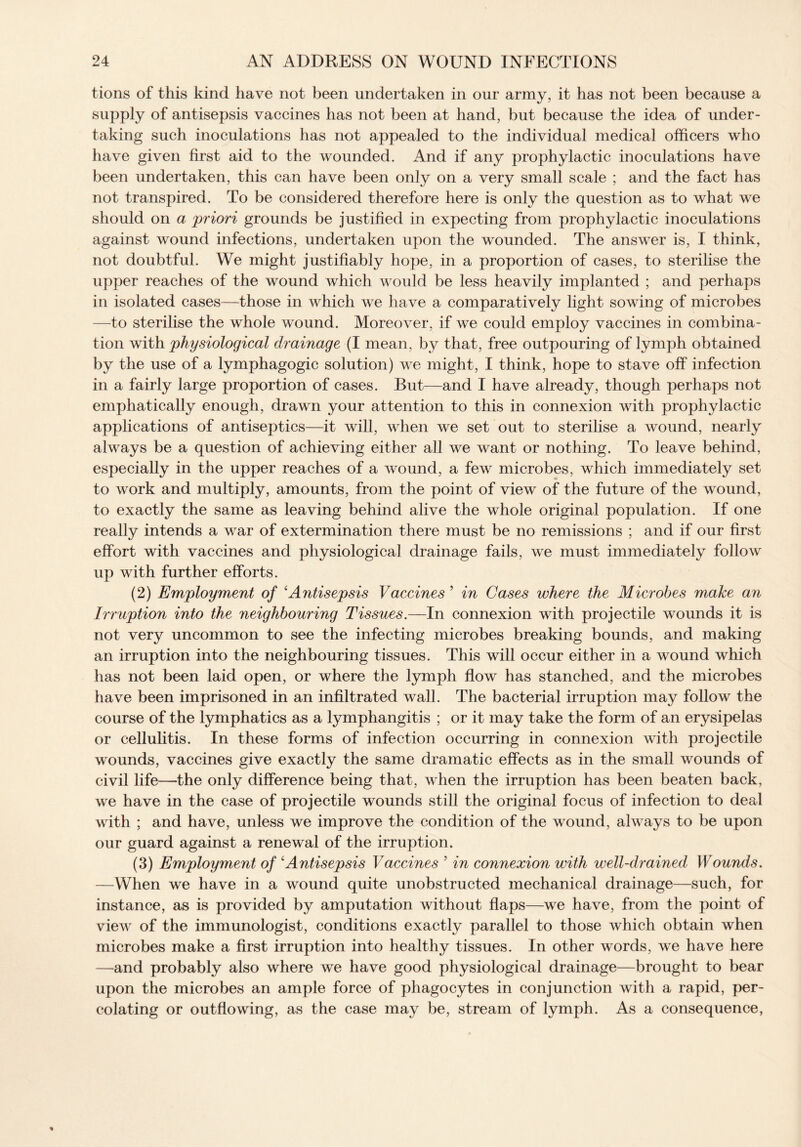 tions of this kind have not been undertaken in our army, it has not been because a supply of antisepsis vaccines has not been at hand, but because the idea of under¬ taking such inoculations has not appealed to the individual medical officers who have given first aid to the wounded. And if any prophylactic inoculations have been undertaken, this can have been only on a very small scale ; and the fact has not transpired. To be considered therefore here is only the question as to what we should on a priori grounds be justified in expecting from prophylactic inoculations against wound infections, undertaken upon the wounded. The answer is, I think, not doubtful. We might justifiably hope, in a proportion of cases, to sterilise the upper reaches of the wound which would be less heavily implanted ; and perhaps in isolated cases—those in which we have a comparatively light sowing of microbes —to sterilise the whole wound. Moreover, if we could employ vaccines in combina¬ tion with physiological drainage (I mean, by that, free outpouring of lymph obtained by the use of a lymphagogic solution) we might, I think, hope to stave off infection in a fairly large proportion of cases. But—and I have already, though perhaps not emphatically enough, drawn your attention to this in connexion with prophylactic applications of antiseptics—it will, when we set out to sterilise a wound, nearly always be a question of achieving either all we want or nothing. To leave behind, especially in the upper reaches of a wound, a few microbes, which immediately set to work and multiply, amounts, from the point of view of the future of the wound, to exactly the same as leaving behind alive the whole original population. If one really intends a w^ar of extermination there must be no remissions ; and if our first effort with vaccines and physiological drainage fails, we must immediately folioav up with further efforts. (2) Employment of ‘Antisepsis Vaccines ’ in Gases where the Microbes make an Irruption into the neighbouring Tissues.—In connexion with projectile wounds it is not very uncommon to see the infecting microbes breaking bounds, and making an irruption into the neighbouring tissues. This will occur either in a wound which has not been laid open, or where the lymph flow has stanched, and the microbes have been imprisoned in an infiltrated wall. The bacterial irruption may follow the course of the lymphatics as a lymphangitis ; or it may take the form of an erysipelas or cellulitis. In these forms of infection occurring in connexion with projectile wxmnds, vaccines give exactly the same dramatic effects as in the small wounds of civil life—the only difference being that, when the irruption has been beaten back, we have in the case of projectile wounds still the original focus of infection to deal with ; and have, unless we improve the condition of the wound, ahvays to be upon our guard against a renewal of the irruption. (3) Employment of ‘Antisepsis Vaccines 9 in connexion with well-drained Wounds. —When we have in a wound quite unobstructed mechanical drainage—such, for instance, as is provided by amputation without flaps—we have, from the point of view of the immunologist, conditions exactly parallel to those which obtain when microbes make a first irruption into healthy tissues. In other words, we have here —and probably also where we have good physiological drainage—brought to bear upon the microbes an ample force of phagocytes in conjunction with a rapid, per¬ colating or outflowing, as the case may be, stream of lymph. As a consequence,