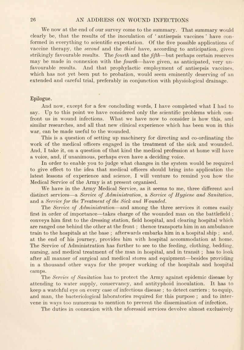 We now at the end of our survey come to the summary. That summary would clearly be, that the results of the inoculation of ‘ antisepsis vaccines ’ have con¬ formed in everything to scientific expectation. Of the five possible applications of vaccine therapy, the second and the third have, according to anticipation, given strikingly favourable results. The fourth and the fifth—but perhaps certain reserves may be made in connexion with the fourth—have given, as anticipated, very un¬ favourable results. And that prophylactic employment of antisepsis vaccines, which has not yet been put to probation, would seem eminently deserving of an extended and careful trial, preferably in conjunction with physiological drainage. Epilogue. And now, except for a few concluding words, I have completed what I had to say. Up to this point we have considered only the scientific problems which con¬ front us in wound infections. What we have now to consider is how this, and similar researches, and all that new clinical experience which has been won in this war, can be made useful to the wounded. This is a question of setting up machinery for directing and co-ordinating the work of the medical officers engaged in the treatment of the sick and wounded. And, I take it, on a question of that kind the medical profession at home will have a voice, and, if unanimous, perhaps even have a deciding voice. In order to enable you to judge what changes in the system would be required to give effect to the idea that medical officers should bring into application the latest lessons of experience and science, I will venture to remind you how the Medical Service of the Army is at present organised. We have in the Army Medical Service, as it seems to me, three different and distinct services—a Service of Administration, a Service of Hygiene and Sanitation, and a Service for the Treatment of the Sick and Wounded. The Service of Administration—and among the three services it comes easily first in order of importance—takes charge of the wounded man on the battlefield ; conveys him first to the dressing station, field hospital, and clearing hospital which are ranged one behind the other at the front; thence transports him in an ambulance train to the hospitals at the base ; afterwards embarks him in a hospital ship ; and, at the end of his journey, provides him with hospital accommodation at home. The Service of Administration has further to see to the feeding, clothing, bedding, nursing, and medical treatment of the man in hospital, and in transit; has to look after all manner of surgical and medical stores and equipment—besides providing in a thousand other ways for the proper working of the hospitals and hospital camps. The Service of Sanitation has to protect the Army against epidemic disease by attending to water supply, conservancy, and antityphoid inoculation. It has to keep a watchful eye on every case of infectious disease ; to detect carriers ; to equip, and man, the bacteriological laboratories required for this purpose ; and to inter¬ vene in ways too numerous to mention to prevent the dissemination of infection. The duties in connexion with the aforesaid services devolve almost exclusively