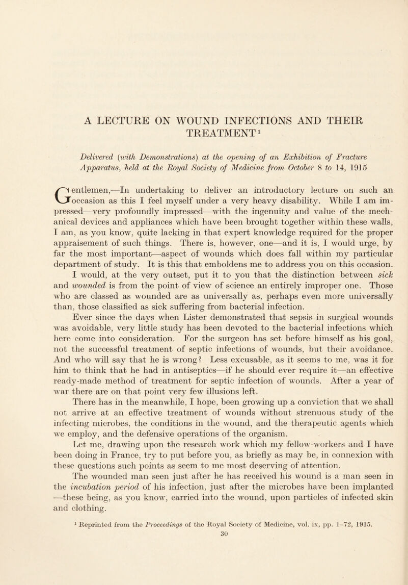 A LECTURE ON WOUND INFECTIONS AND THEIR TREATMENT1 Delivered (with Demonstrations) at the opening of an Exhibition of Fracture Apparatus, held at the Royal Society of Medicine from October 8 to 14, 1915 Gentlemen,—In undertaking to deliver an introductory lecture on such an occasion as this I feel myself under a very heavy disability. While I am im¬ pressed—very profoundly impressed—with the ingenuity and value of the mech¬ anical devices and appliances which have been brought together within these walls, I am, as you know, quite lacking in that expert knowledge required for the proper appraisement of such things. There is, however, one—and it is, I would urge, by far the most important—aspect of wounds which does fall within my particular department of study. It is this that emboldens me to address you on this occasion. I would, at the very outset, put it to you that the distinction between sick and wounded is from the point of view of science an entirely improper one. Those who are classed as wounded are as universally as, perhaps even more universally than, those classified as sick suffering from bacterial infection. Ever since the days when Lister demonstrated that sepsis in surgical wounds was avoidable, very little study has been devoted to the bacterial infections which here come into consideration. For the surgeon has set before himself as his goal, not the successful treatment of septic infections of wounds, but their avoidance. And who will say that he is wrong? Less excusable, as it seems to me, was it for him to think that he had in antiseptics—if he should ever require it—an effective ready-made method of treatment for septic infection of wounds. After a year of war there are on that point very few illusions left. There has in the meanwhile, I hope, been growing up a conviction that we shall not arrive at an effective treatment of wounds without strenuous study of the infecting microbes, the conditions in the wound, and the therapeutic agents which we employ, and the defensive operations of the organism. Let me, drawing upon the research work which my fellow-workers and I have been doing in France, try to put before you, as briefly as may be, in connexion with these questions such points as seem to me most deserving of attention. The wounded man seen just after he has received his wound is a man seen in the incubation period of his infection, just after the microbes have been implanted -—these being, as you know, carried into the wound, upon particles of infected skin and clothing. 1 Reprinted from the Proceedings of the Royal Society of Medicine, vol. ix, pp. 1-72, 1915.