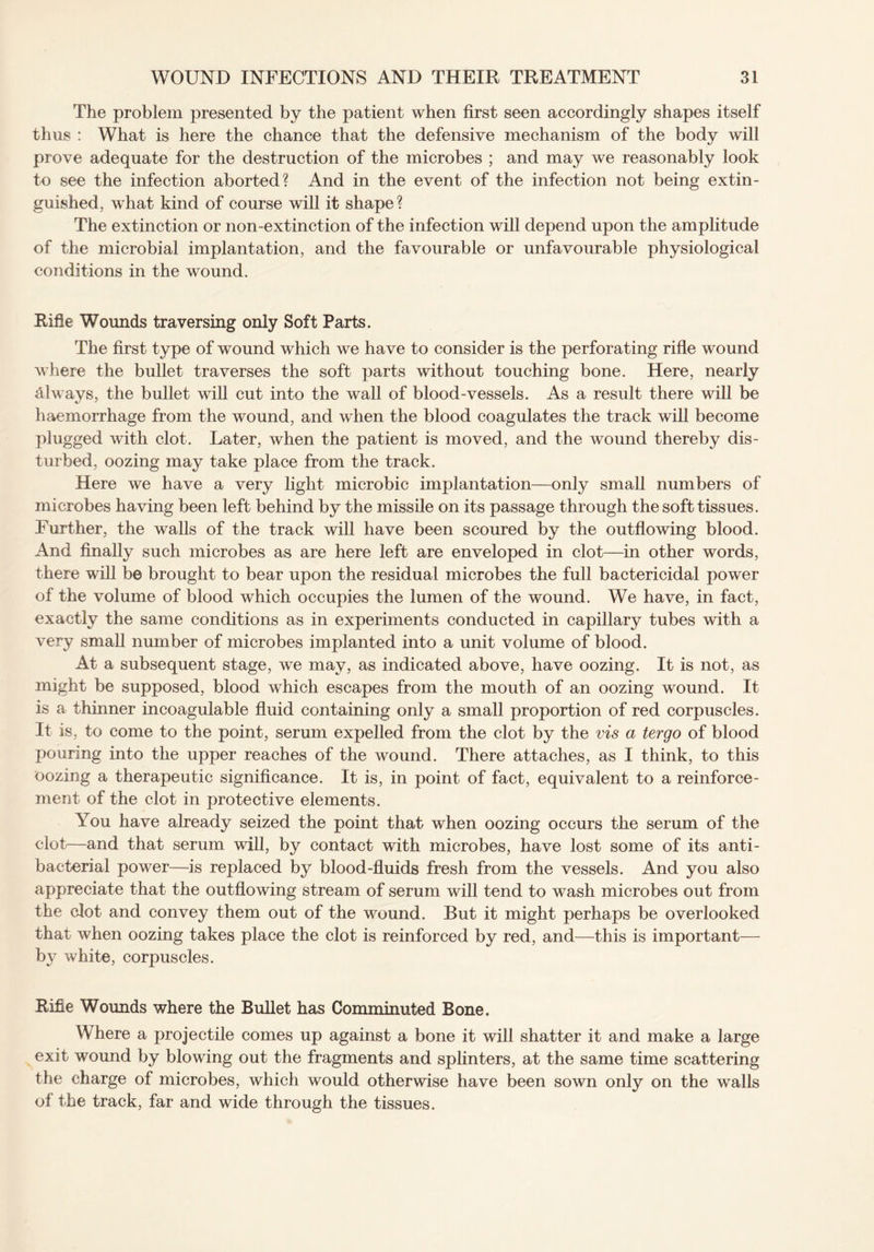 The problem presented by the patient when first seen accordingly shapes itself thus : What is here the chance that the defensive mechanism of the body will prove adequate for the destruction of the microbes ; and may we reasonably look to see the infection aborted? And in the event of the infection not being extin¬ guished, what kind of course will it shape? The extinction or non-extinction of the infection will depend upon the amplitude of the microbial implantation, and the favourable or unfavourable physiological conditions in the wound. Rifle Wounds traversing only Soft Parts. The first type of wound which we have to consider is the perforating rifle wound where the bullet traverses the soft parts without touching bone. Here, nearly always, the bullet will cut into the wall of blood-vessels. As a result there will be haemorrhage from the wound, and when the blood coagulates the track will become plugged with clot. Later, when the patient is moved, and the wound thereby dis¬ turbed, oozing may take place from the track. Here we have a very light microbic implantation—only small numbers of microbes having been left behind by the missile on its passage through the soft tissues. Further, the walls of the track will have been scoured by the outflowing blood. And finally such microbes as are here left are enveloped in clot—in other words, there will be brought to bear upon the residual microbes the full bactericidal power of the volume of blood which occupies the lumen of the wound. We have, in fact, exactly the same conditions as in experiments conducted in capillary tubes with a very small number of microbes implanted into a unit volume of blood. At a subsequent stage, we may, as indicated above, have oozing. It is not, as might be supposed, blood which escapes from the mouth of an oozing wound. It is a thinner incoagulable fluid containing only a small proportion of red corpuscles. It is, to come to the point, serum expelled from the clot by the vis a tergo of blood pouring into the upper reaches of the wound. There attaches, as I think, to this oozing a therapeutic significance. It is, in point of fact, equivalent to a reinforce¬ ment of the clot in protective elements. You have already seized the point that when oozing occurs the serum of the clot—and that serum will, by contact with microbes, have lost some of its anti¬ bacterial power—is replaced by blood-fluids fresh from the vessels. And you also appreciate that the outflowing stream of serum will tend to wash microbes out from the clot and convey them out of the wound. But it might perhaps be overlooked that when oozing takes place the clot is reinforced by red, and—this is important— by white, corpuscles. Rifle Wounds where the Bullet has Comminuted Bone. Where a projectile comes up against a bone it will shatter it and make a large exit wound by blowing out the fragments and splinters, at the same time scattering the charge of microbes, which would otherwise have been sown only on the walls of the track, far and wide through the tissues.