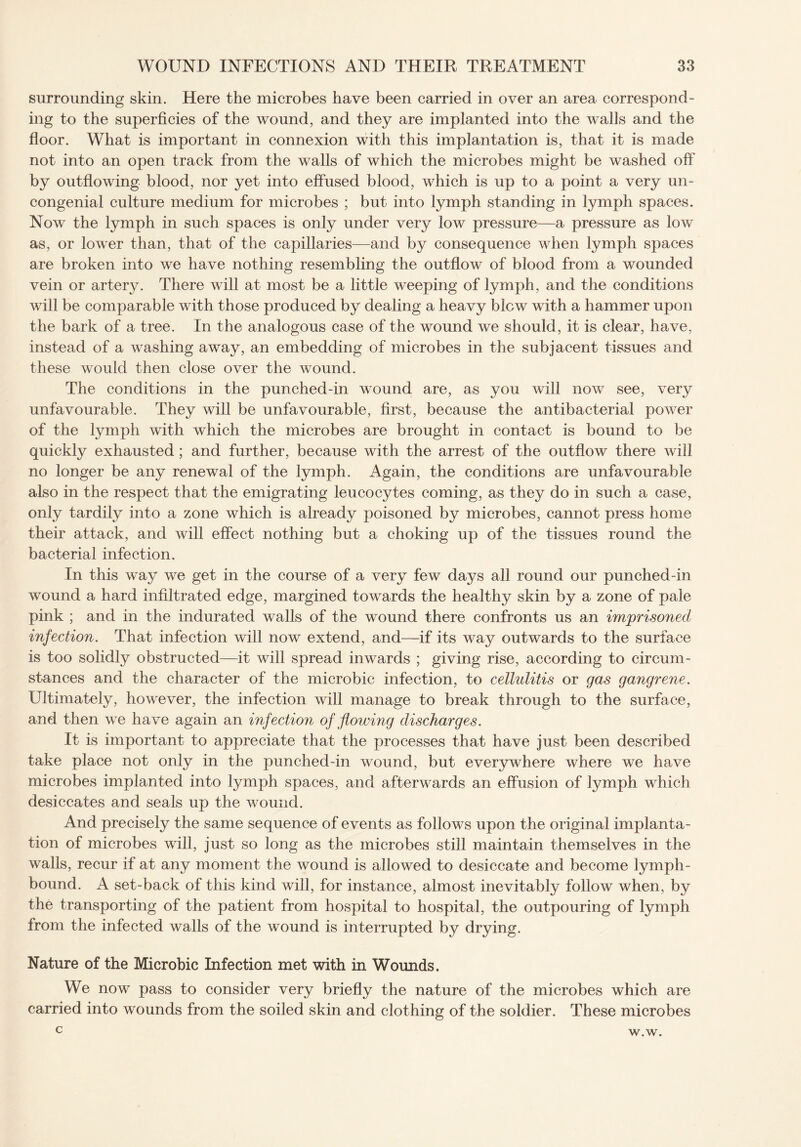 surrounding skin. Here the microbes have been carried in over an area correspond¬ ing to the superficies of the wound, and they are implanted into the walls and the floor. What is important in connexion with this implantation is, that it is made not into an open track from the walls of which the microbes might be washed off by outflowing blood, nor yet into effused blood, which is up to a point a very un¬ congenial culture medium for microbes ; but into lymph standing in lymph spaces. Now the lymph in such spaces is only under very low pressure—a pressure as low as, or lower than, that of the capillaries—and by consequence when lymph spaces are broken into we have nothing resembling the outflow of blood from a wounded vein or artery. There will at most be a little weeping of lymph, and the conditions will be comparable with those produced by dealing a heavy blew with a hammer upon the bark of a tree. In the analogous case of the wound we should, it is clear, have, instead of a washing away, an embedding of microbes in the subjacent tissues and these would then close over the wound. The conditions in the punched-in wound are, as you will now see, very unfavourable. They will be unfavourable, first, because the antibacterial power of the lymph with which the microbes are brought in contact is bound to be quickly exhausted; and further, because with the arrest of the outflow there will no longer be any renewal of the lymph. Again, the conditions are unfavourable also in the respect that the emigrating leucocytes coming, as they do in such a case, only tardily into a zone which is already poisoned by microbes, cannot press home their attack, and will effect nothing but a choking up of the tissues round the bacterial infection. In this way we get in the course of a very few days all round our punched-in wound a hard infiltrated edge, margined towards the healthy skin by a zone of pale pink ; and in the indurated walls of the wound there confronts us an imprisoned infection. That infection will now extend, and—if its way outwards to the surface is too solidly obstructed—it will spread inwards ; giving rise, according to circum¬ stances and the character of the microbic infection, to cellulitis or gas gangrene. Ultimately, however, the infection will manage to break through to the surface, and then we have again an infection of flowing discharges. It is important to appreciate that the processes that have just been described take place not only in the punched-in wound, but everywhere where we have microbes implanted into lymph spaces, and afterwards an effusion of lymph which desiccates and seals up the wound. And precisely the same sequence of events as follows upon the original implanta¬ tion of microbes will, just so long as the microbes still maintain themselves in the walls, recur if at any moment the wound is allowed to desiccate and become lymph- bound. A set-back of this kind will, for instance, almost inevitably follow when, by the transporting of the patient from hospital to hospital, the outpouring of lymph from the infected walls of the wound is interrupted by drying. Nature of the Microbic Infection met with in Womids. We now pass to consider very briefly the nature of the microbes which are carried into wounds from the soiled skin and clothing of the soldier. These microbes c w.w.