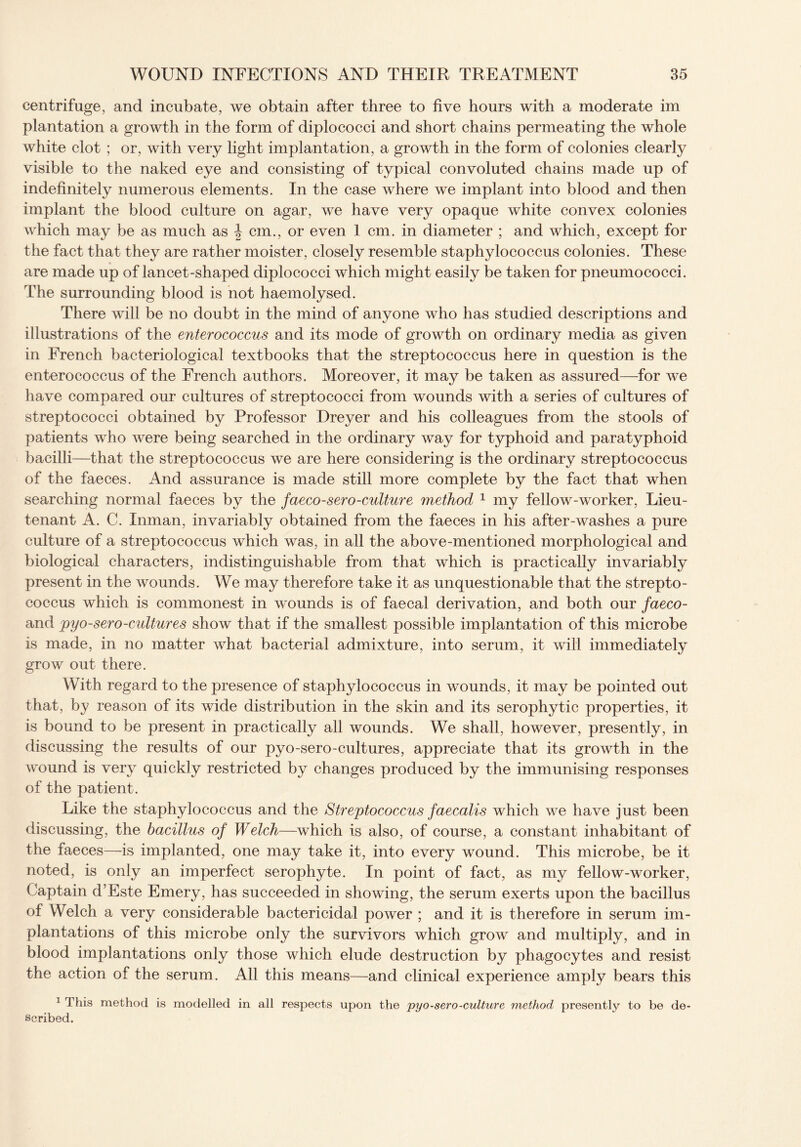 centrifuge, and incubate, we obtain after three to five hours with a moderate im plantation a growth in the form of diplococci and short chains permeating the whole white clot ; or, with very light implantation, a growth in the form of colonies clearly visible to the naked eye and consisting of typical convoluted chains made up of indefinitely numerous elements. In the case where we implant into blood and then implant the blood culture on agar, we have very opaque white convex colonies which may be as much as \ cm., or even 1 cm. in diameter ; and which, except for the fact that they are rather moister, closely resemble staphylococcus colonies. These are made up of lancet-shaped diplococci which might easily be taken for pneumococci. The surrounding blood is not haemolysed. There will be no doubt in the mind of anyone who has studied descriptions and illustrations of the enterococcus and its mode of growth on ordinary media as given in French bacteriological textbooks that the streptococcus here in question is the enterococcus of the French authors. Moreover, it may be taken as assured—for we have compared our cultures of streptococci from wounds with a series of cultures of streptococci obtained by Professor Dreyer and his colleagues from the stools of patients who were being searched in the ordinary way for typhoid and paratyphoid bacilli—that the streptococcus we are here considering is the ordinary streptococcus of the faeces. And assurance is made still more complete by the fact that when searching normal faeces by the faeco-sero-culture method 1 my fellow-worker, Lieu¬ tenant A. C. Inman, invariably obtained from the faeces in his after-washes a pure culture of a streptococcus which was, in all the above-mentioned morphological and biological characters, indistinguishable from that which is practically invariably present in the wounds. We may therefore take it as unquestionable that the strepto¬ coccus which is commonest in wounds is of faecal derivation, and both our faeco- and pyo-sero-cultures show that if the smallest possible implantation of this microbe is made, in no matter what bacterial admixture, into serum, it will immediately grow out there. With regard to the presence of staphylococcus in wounds, it may be pointed out that, by reason of its wide distribution in the skin and its serophytic properties, it is bound to be present in practically all wounds. We shall, however, presently, in discussing the results of our pyo-sero-cultures, appreciate that its growth in the wound is very quickly restricted by changes produced by the immunising responses of the patient . Like the staphylococcus and the Streptococcus faecalis which we have just been discussing, the bacillus of Welch—which is also, of course, a constant inhabitant of the faeces—is implanted, one may take it, into every wound. This microbe, be it noted, is only an imperfect serophyte. In point of fact, as my fellow-worker, Captain d’Este Emery, has succeeded in showing, the serum exerts upon the bacillus of Welch a very considerable bactericidal power ; and it is therefore in serum im¬ plantations of this microbe only the survivors which grow and multiply, and in blood implantations only those which elude destruction by phagocytes and resist the action of the serum. All this means—and clinical experience amply bears this 1 This method is modelled in all respects upon the pyo-sero-culture method presently to be de¬ scribed.