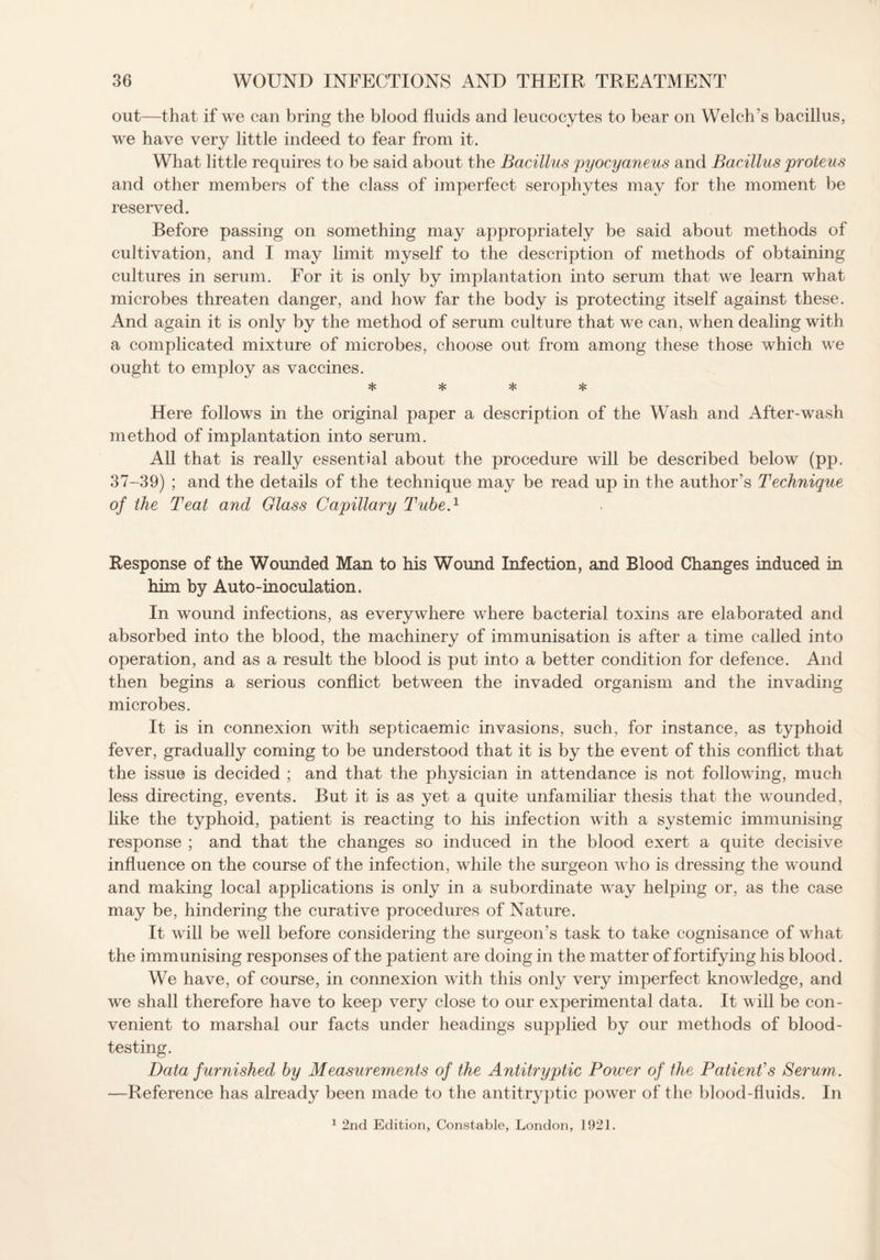 out—that if we can bring the blood fluids and leucocytes to bear on Welch's bacillus, we have very little indeed to fear from it. What little requires to be said about the Bacillus pyocyaneus and Bacillus proteus and other members of the class of imperfect serophytes may for the moment be reserved. Before passing on something may appropriately be said about methods of cultivation, and I may limit myself to the description of methods of obtaining cultures in serum. For it is only by implantation into serum that we learn what microbes threaten danger, and how far the body is protecting itself against these. And again it is only by the method of serum culture that we can, when dealing with a complicated mixture of microbes, choose out from among these those which we ought to employ as vaccines. * * * * Here follows in the original paper a description of the Wash and After-wash method of implantation into serum. All that is really essential about the procedure will be described below (pp. 37-39) ; and the details of the technique may be read up in the author’s Technique of the Teat and Glass Capillary Tube.1 Response of the Wounded Man to his Wound Infection, and Blood Changes induced in him by Auto-inoculation. In wound infections, as everywhere where bacterial toxins are elaborated and absorbed into the blood, the machinery of immunisation is after a time called into operation, and as a result the blood is put into a better condition for defence. And then begins a serious conflict between the invaded organism and the invading microbes. It is in connexion with septicaemic invasions, such, for instance, as typhoid fever, gradually coming to be understood that it is by the event of this conflict that the issue is decided ; and that the physician in attendance is not following, much less directing, events. But it is as yet a quite unfamiliar thesis that the wounded, like the typhoid, patient is reacting to his infection with a systemic immunising response ; and that the changes so induced in the blood exert a quite decisive influence on the course of the infection, while the surgeon who is dressing the wound and making local applications is only in a subordinate way helping or, as the case may be, hindering the curative procedures of Nature. It will be well before considering the surgeon’s task to take cognisance of what the immunising responses of the patient are doing in the matter of fortifying his blood. We have, of course, in connexion with this only very imperfect knowledge, and we shall therefore have to keep very close to our experimental data. It will be con¬ venient to marshal our facts under headings supplied by our methods of blood¬ testing. Data furnished by Measurements of the Antitryptic Power of the Patient's Serum. —Reference has already been made to the antitryptic power of the blood-fluids. In 1 2nd Edition, Constable, London, 1921.