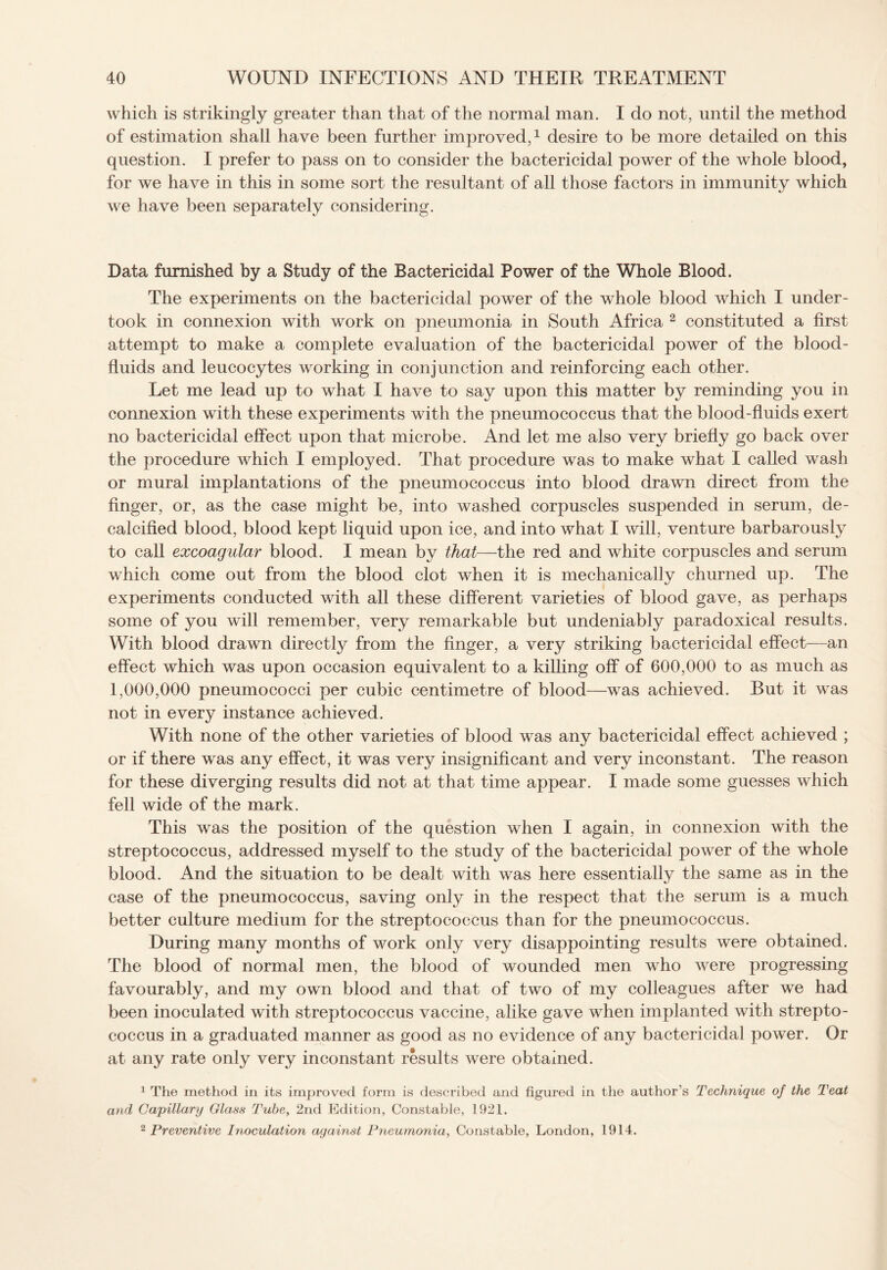 which is strikingly greater than that of the normal man. I do not, until the method of estimation shall have been further improved,1 desire to be more detailed on this question. I prefer to pass on to consider the bactericidal power of the whole blood, for we have in this in some sort the resultant of all those factors in immunity which we have been separately considering. Data furnished by a Study of the Bactericidal Power of the Whole Blood. The experiments on the bactericidal power of the whole blood which I under¬ took in connexion with work on pneumonia in South Africa 2 constituted a first attempt to make a complete evaluation of the bactericidal power of the blood- fluids and leucocytes working in conjunction and reinforcing each other. Let me lead up to what I have to say upon this matter by reminding you in connexion with these experiments with the pneumococcus that the blood-fluids exert no bactericidal effect upon that microbe. And let me also very briefly go back over the procedure which I employed. That procedure was to make what I called wash or mural implantations of the pneumococcus into blood drawn direct from the finger, or, as the case might be, into washed corpuscles suspended in serum, de¬ calcified blood, blood kept liquid upon ice, and into what I will, venture barbarously to call excoagular blood. I mean by that—the red and white corpuscles and serum which come out from the blood clot when it is mechanically churned up. The experiments conducted with all these different varieties of blood gave, as perhaps some of you will remember, very remarkable but undeniably paradoxical results. With blood drawn directly from the finger, a very striking bactericidal effect—an effect which was upon occasion equivalent to a killing off of 600,000 to as much as 1,000,000 pneumococci per cubic centimetre of blood—was achieved. But it was not in every instance achieved. With none of the other varieties of blood was any bactericidal effect achieved ; or if there was any effect, it was very insignificant and very inconstant. The reason for these diverging results did not at that time appear. I made some guesses which fell wide of the mark. This was the position of the question when I again, in connexion with the streptococcus, addressed myself to the study of the bactericidal power of the whole blood. And the situation to be dealt with was here essentially the same as in the case of the pneumococcus, saving only in the respect that the serum is a much better culture medium for the streptococcus than for the pneumococcus. During many months of work only very disappointing results were obtained. The blood of normal men, the blood of wounded men who were progressing favourably, and my own blood and that of two of my colleagues after we had been inoculated with streptococcus vaccine, alike gave when implanted with strepto¬ coccus in a graduated manner as good as no evidence of any bactericidal power. Or at any rate only very inconstant results were obtained. 1 The method in its improved form is described and figured in the author’s Technique of the Teat and Capillary Glass Tube, 2nd Edition, Constable, 1921. 2 Preventive Inoculation against Pneumonia, Constable, London, 1914.