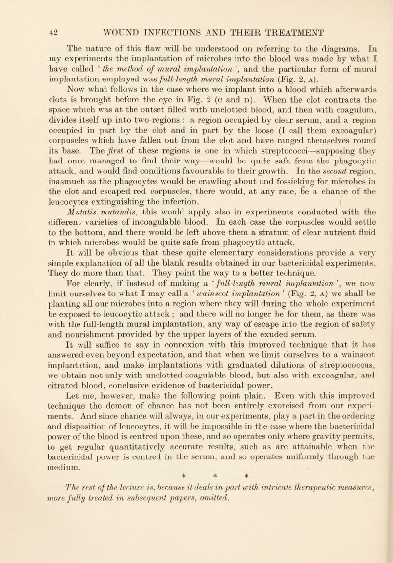 The nature of this flaw will be understood on referring to the diagrams. In my experiments the implantation of microbes into the blood was made by what I have called ‘ the method of mural implantation ’, and the particular form of mural implantation employed was full-length mural implantation (Fig. 2, a). Now what follows in the case where we implant into a blood which afterwards clots is brought before the eye in Fig. 2 (c and d). When the clot contracts the space which was at the outset filled with unclotted blood, and then with coagulum, divides itself up into two regions : a region occupied by clear serum, and a region occupied in part by the clot and in part by the loose (I call them excoagular) corpuscles which have fallen out from the clot and have ranged themselves round its base. The first of these regions is one in which streptococci—supposing they had once managed to find their way—would be quite safe from the phagocytic attack, and would find conditions favourable to their growth. In the second region, inasmuch as the phagocytes would be crawling about and fossicking for microbes in the clot and escaped red corpuscles, there would, at any rate, be a chance of the leucocytes extinguishing the infection. Mutatis mutandis, this would apply also in experiments conducted with the different varieties of incoagulable blood. In each case the corpuscles would settle to the bottom, and there would be left above them a stratum of clear nutrient fluid in which microbes would be quite safe from phagocytic attack. It will be obvious that these quite elementary considerations provide a very simple explanation of all the blank results obtained in our bactericidal experiments. They do more than that. They point the way to a better technique. For clearly, if instead of making a ‘ full-length mural implantation ’, we now limit ourselves to what I may call a ‘ wainscot implantation ’ (Fig. 2, a) we shall be planting all our microbes into a region where they will during the whole experiment be exposed to leucocytic attack ; and there will no longer be for them, as there was with the full-length mural implantation, any way of escape into the region of safety and nourishment provided by the upper layers of the exuded serum. It will suffice to say in connexion with this improved technique that it has answered even beyond expectation, and that when we limit ourselves to a wainscot implantation, and make implantations with graduated dilutions of streptococcus, we obtain not only with unclotted coagulable blood, but also with excoagular, and citrated blood, conclusive evidence of bactericidal power. Let me, however, make the following point plain. Even with this improved technique the demon of chance has not been entirely exorcised from our experi¬ ments. And since chance will always, in our experiments, play a part in the ordering and disposition of leucocytes, it will be impossible in the case where the bactericidal power of the blood is centred upon these, and so operates only where gravity permits, to get regular quantitatively accurate results, such as are attainable when the bactericidal power is centred in the serum, and so operates uniformly through the medium. * * * The rest of the lecture is, because it deals in part with intricate therapeutic measures, more fully treated in subsequent papers, omitted.