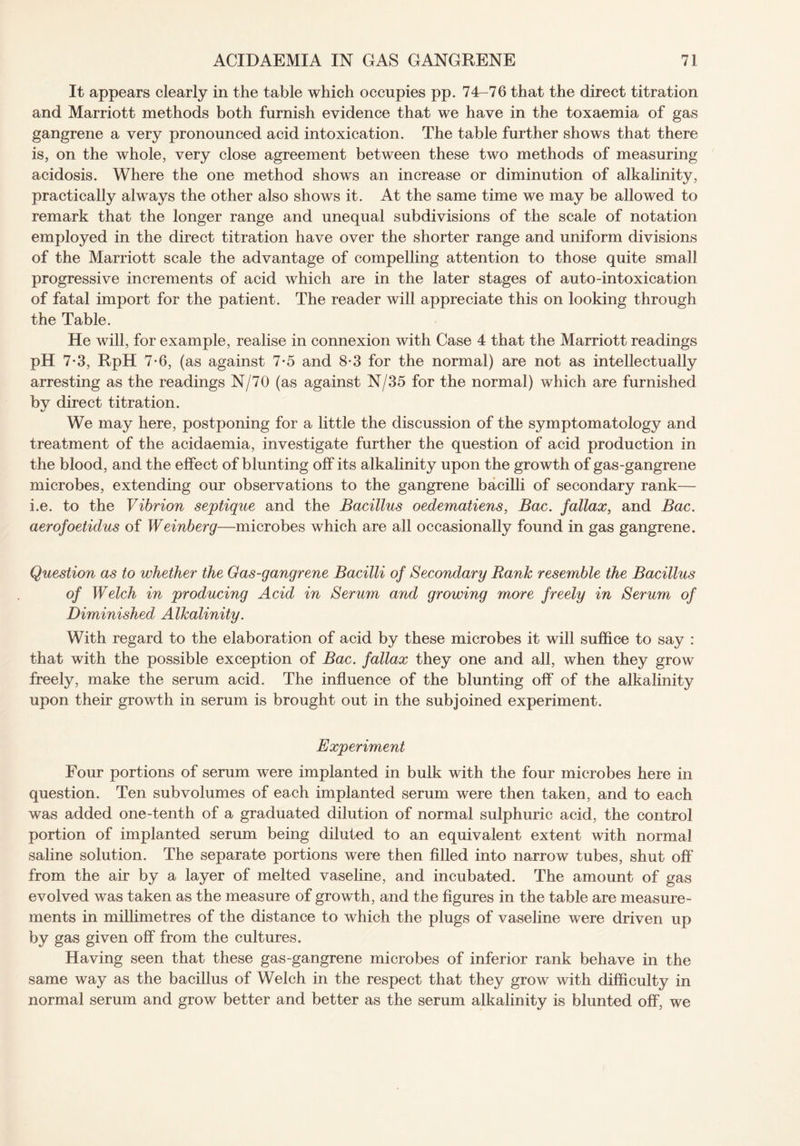 It appears clearly in the table which occupies pp. 74-76 that the direct titration and Marriott methods both furnish evidence that we have in the toxaemia of gas gangrene a very pronounced acid intoxication. The table further shows that there is, on the whole, very close agreement between these two methods of measuring acidosis. Where the one method shows an increase or diminution of alkalinity, practically always the other also shows it. At the same time we may be allowed to remark that the longer range and unequal subdivisions of the scale of notation employed in the direct titration have over the shorter range and uniform divisions of the Marriott scale the advantage of compelling attention to those quite small progressive increments of acid which are in the later stages of auto-intoxication of fatal import for the patient. The reader will appreciate this on looking through the Table. He will, for example, realise in connexion with Case 4 that the Marriott readings pH 7-3, RpH 7-6, (as against 7-5 and 8*3 for the normal) are not as intellectually arresting as the readings N/70 (as against N/35 for the normal) which are furnished by direct titration. We may here, postponing for a little the discussion of the symptomatology and treatment of the acidaemia, investigate further the question of acid production in the blood, and the effect of blunting off its alkalinity upon the growth of gas-gangrene microbes, extending our observations to the gangrene bacilli of secondary rank— i.e. to the Vibrion septique and the Bacillus oedematiens, Bac. fallax, and Bac. aerofoetidus of Weinberg—microbes which are all occasionally found in gas gangrene. Question as to whether the Gas-gangrene Bacilli of Secondary Rank resemble the Bacillus of Welch in producing Acid in Serum and growing more freely in Serum of Diminished Alkalinity. With regard to the elaboration of acid by these microbes it will suffice to say : that with the possible exception of Bac. fallax they one and all, when they grow freely, make the serum acid. The influence of the blunting off of the alkalinity upon their growth in serum is brought out in the subjoined experiment. Experiment Four portions of serum were implanted in bulk with the four microbes here in question. Ten sub volumes of each implanted serum were then taken, and to each was added one-tenth of a graduated dilution of normal sulphuric acid, the control portion of implanted serum being diluted to an equivalent extent with normal saline solution. The separate portions were then filled into narrow tubes, shut off from the air by a layer of melted vaseline, and incubated. The amount of gas evolved was taken as the measure of growth, and the figures in the table are measure¬ ments in millimetres of the distance to which the plugs of vaseline were driven up by gas given off from the cultures. Having seen that these gas-gangrene microbes of inferior rank behave in the same way as the bacillus of Welch in the respect that they grow with difficulty in normal serum and grow better and better as the serum alkalinity is blunted off, we