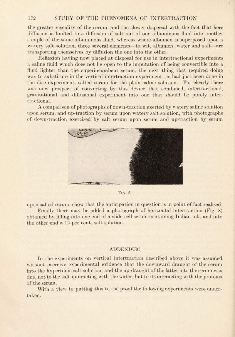 the greater viscidity of the serum, and the slower dispersal with the fact that here diffusion is limited to a diffusion of salt out of one albuminous fluid into another sample of the same albuminous fluid, whereas where albumen is superposed upon a watery salt solution, three several elements—to wit, albumen, water and salt—are transporting themselves by diffusion the one into the other. Reflexion having now placed at disposal for use in intertractional experiments a saline fluid which does not lie open to the imputation of being convertible into a fluid lighter than the superincumbent serum, the next thing that required doing was to substitute in the vertical intertraction experiment, as had just been done in the disc experiment, salted serum for the plain saline solution. For clearly there was now prospect of converting by this device that combined, intertractional, gravitational and diffusional experiment into one that should be purely inter¬ tractional. A comparison of photographs of down-traction exerted by watery saline solution upon serum, and up-traction by serum upon watery salt solution, with photographs of down-traction exercised by salt serum upon serum and up-traction by serum Fig. 8. upon salted serum, show that the anticipation in question is in point of fact realised. Finally there may be added a photograph of horizontal intertraction (Fig. 8) obtained by filling into one end of a slide cell serum containing Indian ink, and into the other end a 12 per cent, salt solution. ADDENDUM In the experiments on vertical intertraction described above it was assumed without coercive experimental evidence that the downward draught of the serum into the hypertonic salt solution, and the up-draught of the latter into the serum was due, not to the salt interacting with the water, but to its interacting with the proteins of the serum. With a view to putting this to the proof the following experiments were under¬ taken.