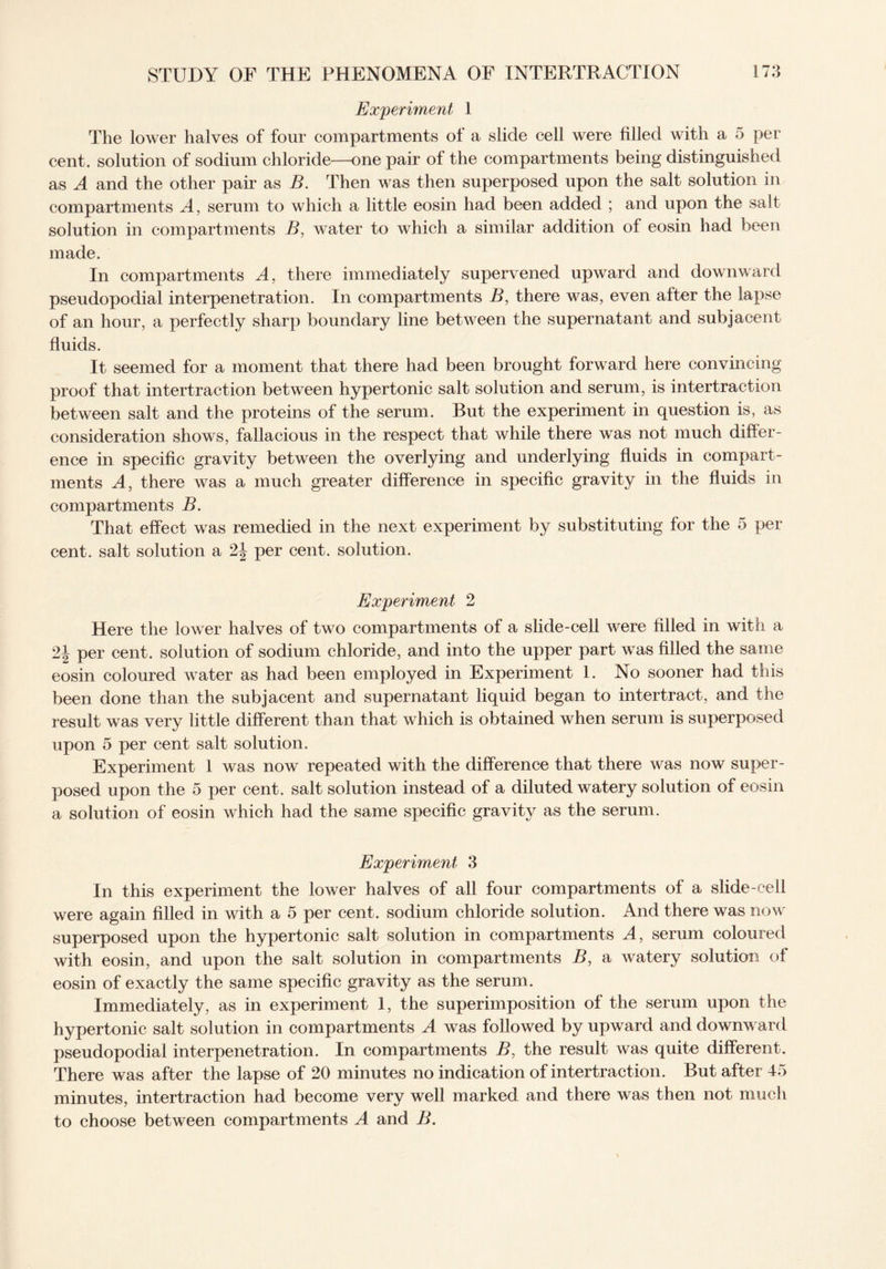 Experiment 1 The lower halves of four compartments of a slide cell were filled with a 5 per cent, solution of sodium chloride—one pair of the compartments being distinguished as A and the other pair as B. Then was then superposed upon the salt solution in compartments A, serum to which a little eosin had been added ; and upon the salt solution in compartments B, water to which a similar addition of eosin had been made. In compartments A, there immediately supervened upward and downward pseudopodial interpenetration. In compartments B, there was, even after the lapse of an hour, a perfectly sharp boundary line between the supernatant and subjacent fluids. It seemed for a moment that there had been brought forward here convincing proof that intertraction between hypertonic salt solution and serum, is intertraction between salt and the proteins of the serum. But the experiment in question is, as consideration shows, fallacious in the respect that while there was not much differ¬ ence in specific gravity between the overlying and underlying fluids in compart¬ ments A, there was a much greater difference in specific gravity in the fluids in compartments B. That effect was remedied in the next experiment by substituting for the 5 per cent, salt solution a 2\ per cent, solution. Experiment 2 Here the lower halves of two compartments of a slide-cell were filled in with a 2\ per cent, solution of sodium chloride, and into the upper part was filled the same eosin coloured water as had been employed in Experiment 1. No sooner had this been done than the subjacent and supernatant liquid began to intertract, and the result was very little different than that which is obtained when serum is superposed upon 5 per cent salt solution. Experiment 1 was now repeated with the difference that there was now super¬ posed upon the 5 per cent, salt solution instead of a diluted watery solution of eosin a solution of eosin which had the same specific gravity as the serum. Experiment 3 In this experiment the lower halves of all four compartments of a slide-cell were again filled in with a 5 per cent, sodium chloride solution. And there was now superposed upon the hypertonic salt solution in compartments A, serum coloured with eosin, and upon the salt solution in compartments B, a watery solution of eosin of exactly the same specific gravity as the serum. Immediately, as in experiment I, the superimposition of the serum upon the hypertonic salt solution in compartments A was followed by upward and downward pseudopodial interpenetration. In compartments B, the result was quite different. There was after the lapse of 20 minutes no indication of intertraction. But after 15 minutes, intertraction had become very well marked and there was then not much to choose between compartments A and B.