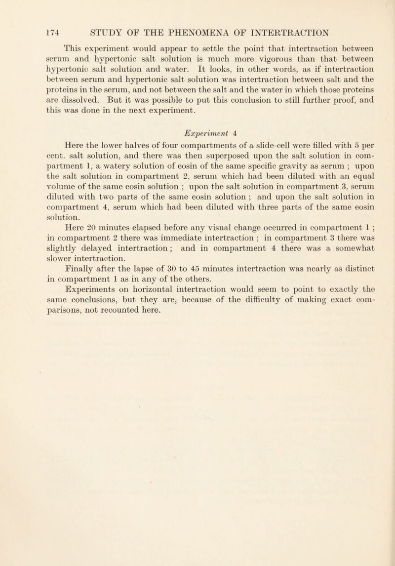 This experiment would appear to settle the point that intertraction between serum and hypertonic salt solution is much more vigorous than that between hypertonic salt solution and water. It looks, in other words, as if intertraction between serum and hypertonic salt solution was intertraction between salt and the proteins in the serum, and not between the salt and the water in which those proteins are dissolved. But it was possible to put this conclusion to still further proof, and this was done in the next experiment. Experiment 4 Here the lower halves of four compartments of a slide-cell were filled with 5 per cent, salt solution, and there was then superposed upon the salt solution in com¬ partment 1, a watery solution of eosin of the same specific gravity as serum ; upon the salt solution in compartment 2, serum which had been diluted with an equal volume of the same eosin solution ; upon the salt solution in compartment 3, serum diluted with two parts of the same eosin solution ; and upon the salt solution in compartment 4, serum which had been diluted with three parts of the same eosin solution. Here 20 minutes elapsed before any visual change occurred in compartment 1 ; in compartment 2 there was immediate intertraction ; in compartment 3 there was slightly delayed intertraction; and in compartment 4 there was a somewhat slower intertraction. Finally after the lapse of 30 to 45 minutes intertraction was nearly as distinct in compartment 1 as in any of the others. Experiments on horizontal intertraction would seem to point to exactly the same conclusions, but they are, because of the difficulty of making exact com¬ parisons, not recounted here.
