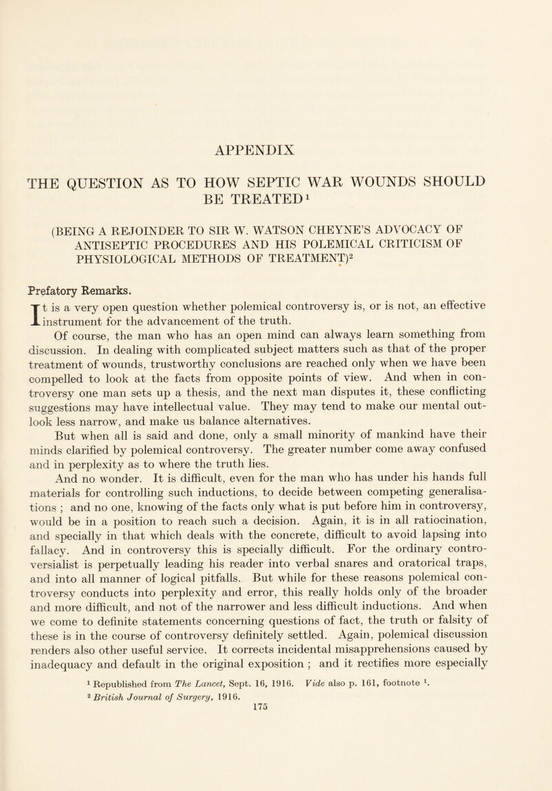 APPENDIX THE QUESTION AS TO HOW SEPTIC WAR WOUNDS SHOULD BE TREATED1 (BEING A REJOINDER TO SIR W. WATSON CHEYNE’S ADVOCACY OF ANTISEPTIC PROCEDURES AND HIS POLEMICAL CRITICISM OF PHYSIOLOGICAL METHODS OF TREATMENT)2 Prefatory Remarks. It is a very open question whether polemical controversy is, or is not, an effective instrument for the advancement of the truth. Of course, the man who has an open mind can always learn something from discussion. In dealing with complicated subject matters such as that of the proper treatment of wounds, trustworthy conclusions are reached only when we have been compelled to look at the facts from opposite points of view. And when in con¬ troversy one man sets up a thesis, and the next man disputes it, these conflicting suggestions may have intellectual value. They may tend to make our mental out¬ look less narrow, and make us balance alternatives. But when all is said and done, only a small minority of mankind have their minds clarified by polemical controversy. The greater number come away confused and in perplexity as to where the truth lies. And no wonder. It is difficult, even for the man who has under his hands full materials for controlling such inductions, to decide between competing generalisa¬ tions ; and no one, knowing of the facts only what is put before him in controversy, would be in a position to reach such a decision. Again, it is in all ratiocination, and specially in that which deals with the concrete, difficult to avoid lapsing into fallacy. And in controversy this is specially difficult. For the ordinary contro¬ versialist is perpetually leading his reader into verbal snares and oratorical traps, and into all manner of logical pitfalls. But while for these reasons polemical con¬ troversy conducts into perplexity and error, this really holds only of the broader and more difficult, and not of the narrower and less difficult inductions. And when we come to definite statements concerning questions of fact, the truth or falsity of these is in the course of controversy definitely settled. Again, polemical discussion renders also other useful service. It corrects incidental misapprehensions caused by inadequacy and default in the original exposition ; and it rectifies more especially 1 Republished from The Lancet, Sept. 16, 1916. Vide also p. 161, footnote 1. 2 British Journal of Surgery, 1916.