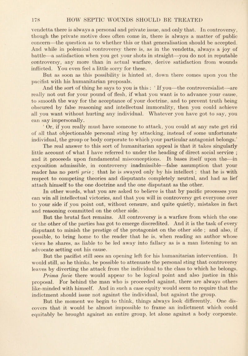vendetta there is always a personal and private issue, and only that. In controversy, though the private motive does often come in, there is always a matter of public concern—the question as to whether this or that generalisation should be accepted. And while in polemical controversy there is, as in the vendetta, always a joy of battle—a satisfaction when you get your shots in straight—you do not in reputable controversy, any more than in actual warfare, derive satisfaction from wounds inflicted. You even feel a little sorry for these. But as soon as this possibility is hinted at, down there comes upon you the pacifist with his humanitarian proposals. And the sort of thing he says to you is this : 4 If you—the controversialist—-are really not out for your pound of flesh, if what you want is to advance your cause, to smooth the way for the acceptance of your doctrine, and to prevent truth being obscured by false reasoning and intellectual immorality, then you could achieve all you want without hurting any individual. Whatever you have got to say, you can say impersonally. ‘ Or, if you really must have someone to attack, you could at any rate get rid of all that objectionable personal sting by attacking, instead of some unfortunate individual, the group or body corporate to which your particular antagonist belongs. ’ The real answer to this sort of humanitarian appeal is that it takes singularly little account of what I have referred to under the heading of direct social service ; and it proceeds upon fundamental misconceptions. It bases itself upon the—in exposition admissible, in controversy inadmissible—false assumption that your reader has no parti pris ; that he is swayed only by his intellect; that he is with respect to competing theories and disputants completely neutral, and had as lief attach himself to the one doctrine and the one disputant as the other. In other words, what you are asked to believe is that by pacific processes you can wrin all intellectual victories, and that you will in controversy get everyone over to your side if you point out, without censure, and quite quietly, mistakes in fact and reasoning committed on the other side. But the brutal fact remains. All controversy is a warfare from which the one or the other of the parties has got to emerge discredited. And it is the task of every disputant to minish the prestige of the protagonist on the other side ; and also, if possible, to bring home to the reader that he is, when reading an author whose views he shares, as liable to be led away into fallacy as is a man listening to an advocate setting out his cause. But the pacifist still sees an opening left for his humanitarian intervention. It w^ould still, so he thinks, be possible to attenuate the personal sting that controversy leaves by diverting the attack from the individual to the class to which he belongs. Prima facie there would appear to be logical point and also justice in this proposal. For behind the man who is proceeded against, there are always others like-minded with himself. And in such a case equity would seem to require that the indictment should issue not against the individual, but against the group. But the moment we begin to think, things always look differently. One dis¬ covers that it would be almost impossible to frame an indictment which could equitably be brought against an entire group, let alone against a body corporate.