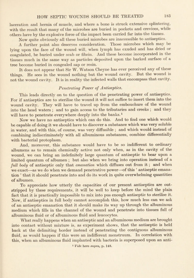 laceration and hernia of muscle, and where a bone is struck extensive splintering, with the result that many of the microbes are buried in pockets and crevices, while others have by the explosive force of the impact been carried far into the tissues. Now quite obviously all these buried microbes are inaccessible to antiseptics. A further point also deserves consideration. Those microbes which may be lying upon the face of the wound will, when lymph has exuded and has dried or coagulated, be buried under scab or fibrin. And these become incorporated in the tissues much in the same way as particles deposited upon the barked surface of a tree become buried in congealed sap or resin. It does not appear that Sir W. Watson Cheyne has ever perceived any of these things. He sees in the wound nothing but the wound cavity. But the wound is not the wound cavity. It is in reality the infected walls that encompass that cavity. Penetrating Power of Antiseptics. This leads directly on to the question of the penetrating power of antiseptics. For if antiseptics are to sterilise the wound it will not suffice to insert them into the wound cavity. They will have to travel up from the embouchure of the wound into the head waters ; and to gain access to the tributaries and creeks ; and they will have to penetrate everywhere deeply into the banks.1 Now we have no antiseptics which can do this. And to find one which would be capable of doing it we should have to discover a substance which was very soluble in water, and with this, of course, was very diffusible ; and which would instead of combining indiscriminately with all albuminous substances, combine differentially with bacterial protoplasm. And, moreover, this substance would have to be so indifferent to ordinary albumens as to remain chemically active not only when, as in the cavity of the wound, we can bring an indefinitely large quantum of antiseptic to bear upon a limited quantum of albumen ; but also when we bring into operation instead of a full body of antiseptic only that emanation which diffuses out from it; and when we exact—as we do when we demand penetrative power—of this ‘ antiseptic emana¬ tion ’ that it should penetrate into and do its work in quite overwhelming quantities of albumen. To appreciate how utterly the capacities of our present antiseptics are out¬ stripped by these requirements, it will be well to keep before the mind the plain fact that it is practically impossible to mix into pus enough antiseptic to sterilise it. Now, if antiseptics in full body cannot accomplish this, how much less can we ask of an antiseptic emanation that it should make its way up through the albuminous medium which fills in the channel of the wound and penetrate into tissues full of albuminous fluid or of albuminous fluid and leucocytes. What really happens when an antiseptic and an albuminous medium are brought into contact without mixture is, as experiment shows, that the antiseptic is held back at the delimiting border instead of penetrating the contiguous albuminous fluid, as would happen if this were an indifferent menstruum. In correlation with this, when an albuminous fluid implanted with bacteria is superposed upon an anti- 1 Vide here supra, p. 148.