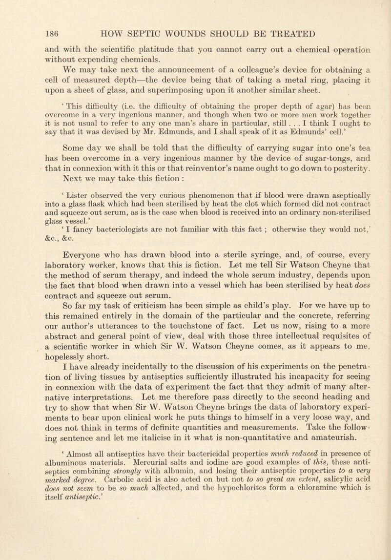 and with the scientific platitude that you cannot carry out a chemical operation without expending chemicals. We may take next the announcement of a colleague’s device for obtaining a cell of measured depth—the device being that of taking a metal ring, placing it upon a sheet of glass, and superimposing upon it another similar sheet. 1 This difficulty (i.e. the difficulty of obtaining the proper depth of agar) has been overcome in a very ingenious manner, and though when two or more men work together it is not usual to refer to any one man’s share in particular, still ... I think I ought to say that it was devised by Mr. Edmunds, and I shall speak of it as Edmunds’ cell.’ Some day we shall be told that the difficulty of carrying sugar into one’s tea has been overcome in a very ingenious manner by the device of sugar-tongs, and that in connexion with it this or that reinventor’s name ought to go down to posterity. Next we may take this fiction : ‘ Lister observed the very curious phenomenon that if blood were drawn aseptically into a glass flask which had been sterilised by heat the clot which formed did not contract and squeeze out serum, as is the case when blood is received into an ordinary non-sterilised glass vessel.’ ‘ I fancy bacteriologists are not familiar with this fact ; otherwise they would not, &c., &c. Everyone who has drawn blood into a sterile syringe, and, of course, every laboratory worker, knows that this is fiction. Let me tell Sir Watson Cheyne that the method of serum therapy, and indeed the whole serum industry, depends upon the fact that blood when drawn into a vessel which has been sterilised by heat does contract and squeeze out serum. So far my task of criticism has been simple as child’s play. For we have up to this remained entirely in the domain of the particular and the concrete, referring our author’s utterances to the touchstone of fact. Let us now, rising to a more abstract and general point of view, deal with those three intellectual requisites of a scientific worker in which Sir W. Watson Cheyne comes, as it appears to me, hopelessly short. I have already incidentally to the discussion of his experiments on the penetra¬ tion of living tissues by antiseptics sufficiently illustrated his incapacity for seeing in connexion with the data of experiment the fact that they admit of many alter¬ native interpretations. Let me therefore pass directly to the second heading and try to show that when Sir W. Watson Cheyne brings the data of laboratory experi¬ ments to bear upon clinical work he puts things to himself in a very loose way, and does not think in terms of definite quantities and measurements. Take the follow¬ ing sentence and let me italicise in it what is non-quantitative and amateurish. ‘ Almost all antiseptics have their bactericidal properties much reduced in presence of albuminous materials. Mercurial salts and iodine are good examples of this, these anti¬ septics combining strongly with albumin, and losing their antiseptic properties to a very marked degree. Carbolic acid is also acted on but not to so great an extent, salicylic acid does not seem to be so much affected, and the hypochlorites form a chloramine which is itself antiseptic.’