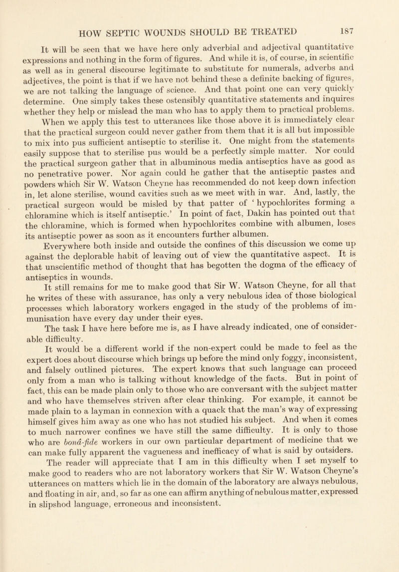 It will be seen that we have here only adverbial and adjectival quantitative expressions and nothing in the form of figures. And while it is, of course, in scientific as well as in general discourse legitimate to substitute for numerals, adverbs and adjectives, the point is that if we have not behind these a definite backing of figures, we are not talking the language of science. And that point one can very quickly determine. One simply takes these ostensibly quantitative statements and inquiies whether they help or mislead the man who has to apply them to practical problems. When we apply this test to utterances like those above it is immediately clear that the practical surgeon could never gather from them that it is all but impossible to mix into pus sufficient antiseptic to sterilise it. One might from the statements easily suppose that to sterilise pus would be a perfectly simple matter. Nor could the practical surgeon gather that in albuminous media antiseptics have as good as no penetrative power. Nor again could he gather that the antiseptic pastes and powders which Sir W. Watson Cheyne has recommended do not keep down infection in, let alone sterilise, wound cavities such as we meet with in war. And, lastly, the practical surgeon would be misled by that patter of hypochlorites forming a chloramine which is itself antiseptic.5 In point of fact, Dakin has pointed out that the chloramine, which is formed when hypochlorites combine with albumen, loses its antiseptic power as soon as it encounters further albumen. Everywhere both inside and outside the confines of this discussion we come up against the deplorable habit of leaving out of view the quantitative aspect. It is that unscientific method of thought that has begotten the dogma of the efficacy of antiseptics in wounds. It still remains for me to make good that Sir W. Watson Cheyne, for all that he writes of these with assurance, has only a very nebulous idea of those biological processes which laboratory workers engaged in the study of the problems of im¬ munisation have every day under their eyes. The task I have here before me is, as I have already indicated, one of consider¬ able difficulty. It would be a different world if the non-expert could be made to feel as the expert does about discourse which brings up before the mind only foggy, inconsistent, and falsely outlined pictures. The expert knows that such language can proceed only from a man who is talking without knowledge of the facts. But in point of fact, this can be made plain only to those who are conversant with the subject matter and who have themselves striven after clear thinking. For example, it cannot be made plain to a layman in connexion with a quack that the man s way of expressing himself gives him away as one who has not studied his subject. And when it comes to much narrower confines we have still the same difficulty. It is only to those who are bona-fide workers in our own particular department of medicine that we can make fully apparent the vagueness and inefficacy of what is said by outsiders. The reader will appreciate that I am in this difficulty when I set myself to make good to readers who are not laboratory workers that Sir W. Watson Cheyne’s utterances on matters which lie in the domain of the laboratory are always nebulous, and floating in air, and, so far as one can affirm anything of nebulous matter, expressed in slipshod language, erroneous and inconsistent.