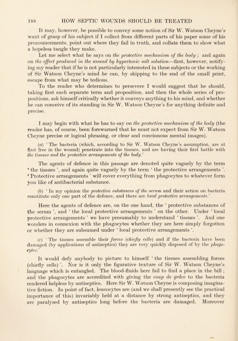 It may, however, be possible to convey some notion of Sir W. Watson Cheyne’s want of grasp of his subject if I collect from different parts of his paper some of his pronouncements, point out where they fail in truth, and collate them to show what a hopeless tangle they make. Let me select what he says on the protective mechanism of the body ; and again on the effect produced in the wound by hypertonic salt solution—first, however, notify¬ ing my reader that if he is not particularly interested in these subjects or the working of Sir Watson Cheyne’s mind he can, by skipping to the end of the small print, escape from what may be tedious. To the reader who determines to persevere I would suggest that he should, taking first each separate term and proposition, and then the whole series of pro¬ positions, ask himself critically whether it conveys anything to his mind, and whether he can conceive of its standing in Sir W. Watson Cheyne’s for anything definite and precise. I may begin with what he has to say on the protective mechanism of the body (the reader has, of course, been forewarned that he must not expect from Sir W. Watson Cheyne precise or logical phrasing, or clear and concinnous mental images). (a) ‘ The bacteria (which, according to Sir W. Watson Cheyne’s assumption, are at first free in the wound) penetrate into the tissues, and are having their first battle with the tissues and the protective arrangements of the body The agents of defence in this passage are denoted quite vaguely by the term * the tissues ’, and again quite vaguely by the term ‘ the protective arrangements ’. * Protective arrangements ’ will cover everything from phagocytes to whatever form you like of antibacterial substance. (.b) ‘In my opinion the protective substances of the serum and their action on bacteria constitute only one part of the defence, and there are local protective arrangements.’ Here the agents of defence are, on the one hand, the ‘ protective substances of the serum ’, and ‘ the local protective arrangements ’ on the other. Under ‘ local protective arrangements ’ we have presumably to understand ‘ tissues ’. And one wonders in connexion with the phagocytes whether they are here simply forgotten or whether they are subsumed under ‘ local protective arrangements ’. (c) ‘ The tissues assemble their forces (chiefly cells) and if the bacteria have been damaged (by applications of antiseptics) they are very quickly disposed of by the phago¬ cytes.’ It would defy anybody to picture to himself ‘ the tissues assembling forces (chiefly cells) ’. Nor is it only the figurative texture of Sir W. Watson Cheyne’s language which is entangled. The blood-fluids here fail to find a place in the bill ; and the phagocytes are accredited with giving the coup de grace to the bacteria rendered helpless by antiseptics. Here Sir W. Watson Cheyne is composing imagina¬ tive fiction. In point of fact, leucocytes are (and we shall presently see the practical importance of this) invariably held at a distance by strong antiseptics, and they are paralysed by antiseptics long before the bacteria are damaged. Moreover