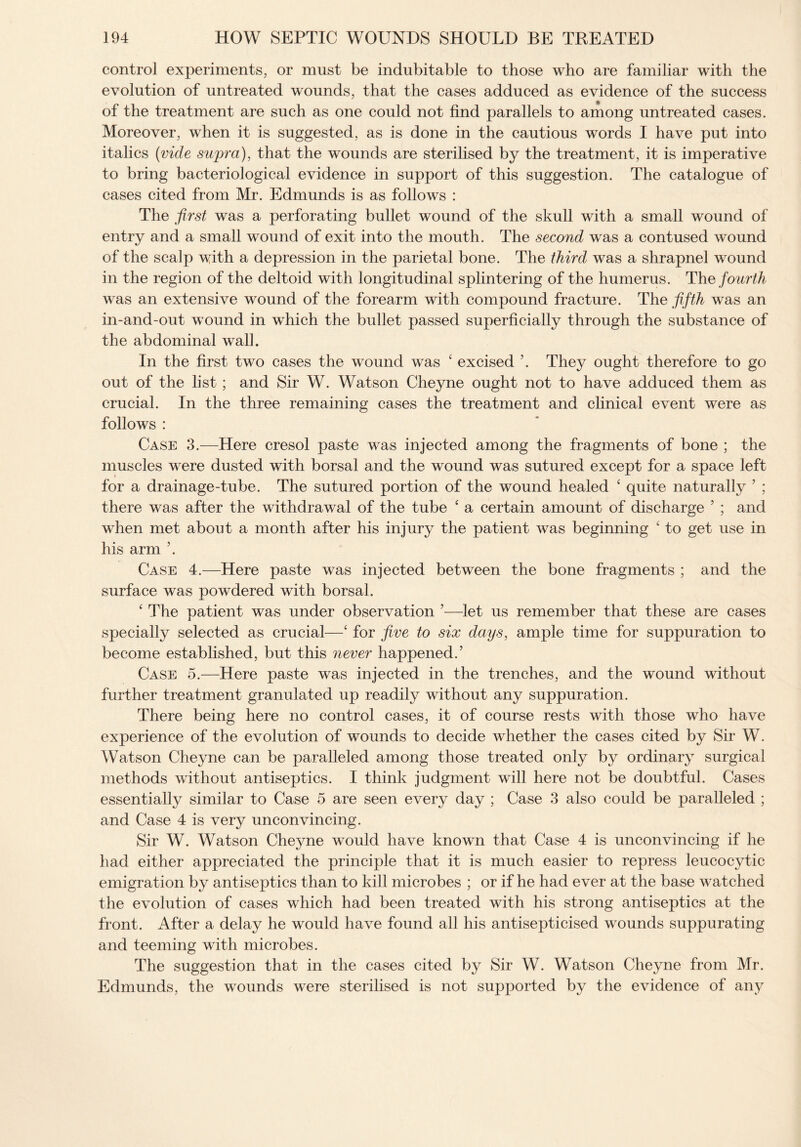 control experiments, or must be indubitable to those who are familiar with the evolution of untreated wounds, that the cases adduced as evidence of the success of the treatment are such as one could not find parallels to among untreated cases. Moreover, when it is suggested, as is done in the cautious words I have put into italics (vide supra), that the wounds are sterilised by the treatment, it is imperative to bring bacteriological evidence in support of this suggestion. The catalogue of cases cited from Mr. Edmunds is as follows : The first was a perforating bullet wound of the skull with a small wound of entry and a small wound of exit into the mouth. The second was a contused wound of the scalp with a depression in the parietal bone. The third was a shrapnel wound in the region of the deltoid with longitudinal splintering of the humerus. The fourth was an extensive wound of the forearm with compound fracture. The fifth was an in-and-out wound in which the bullet passed superficially through the substance of the abdominal wall. In the first two cases the wound was ‘ excised ’. They ought therefore to go out of the list; and Sir W. Watson Cheyne ought not to have adduced them as crucial. In the three remaining cases the treatment and clinical event were as follows : Case 3.—Here cresol paste was injected among the fragments of bone ; the muscles were dusted with borsal and the wound was sutured except for a space left for a drainage-tube. The sutured portion of the wound healed ‘ quite naturally 5 ; there was after the withdrawal of the tube £ a certain amount of discharge 5 ; and when met about a month after his injury the patient was beginning ‘ to get use in his arm Case 4.—Here paste was injected between the bone fragments ; and the surface was powdered with borsal. ‘ The patient was under observation 5—let us remember that these are cases specially selected as crucial—‘ for five to six days, ample time for suppuration to become established, but this never happened.5 Case 5.—Here paste was injected in the trenches, and the wound without further treatment granulated up readily without any suppuration. There being here no control cases, it of course rests with those who have experience of the evolution of wounds to decide whether the cases cited by Sir W. Watson Cheyne can be paralleled among those treated only by ordinary surgical methods without antiseptics. I think judgment will here not be doubtful. Cases essentially similar to Case 5 are seen every day ; Case 3 also could be paralleled ; and Case 4 is very unconvincing. Sir W. Watson Cheyne would have known that Case 4 is unconvincing if he had either appreciated the principle that it is much easier to repress leucocytic emigration by antiseptics than to kill microbes ; or if he had ever at the base w atched the evolution of cases which had been treated with his strong antiseptics at the front. After a delay he would have found all his antisepticised wounds suppurating and teeming with microbes. The suggestion that in the cases cited by Sir W. Watson Cheyne from Mr. Edmunds, the wounds were sterilised is not supported by the evidence of any
