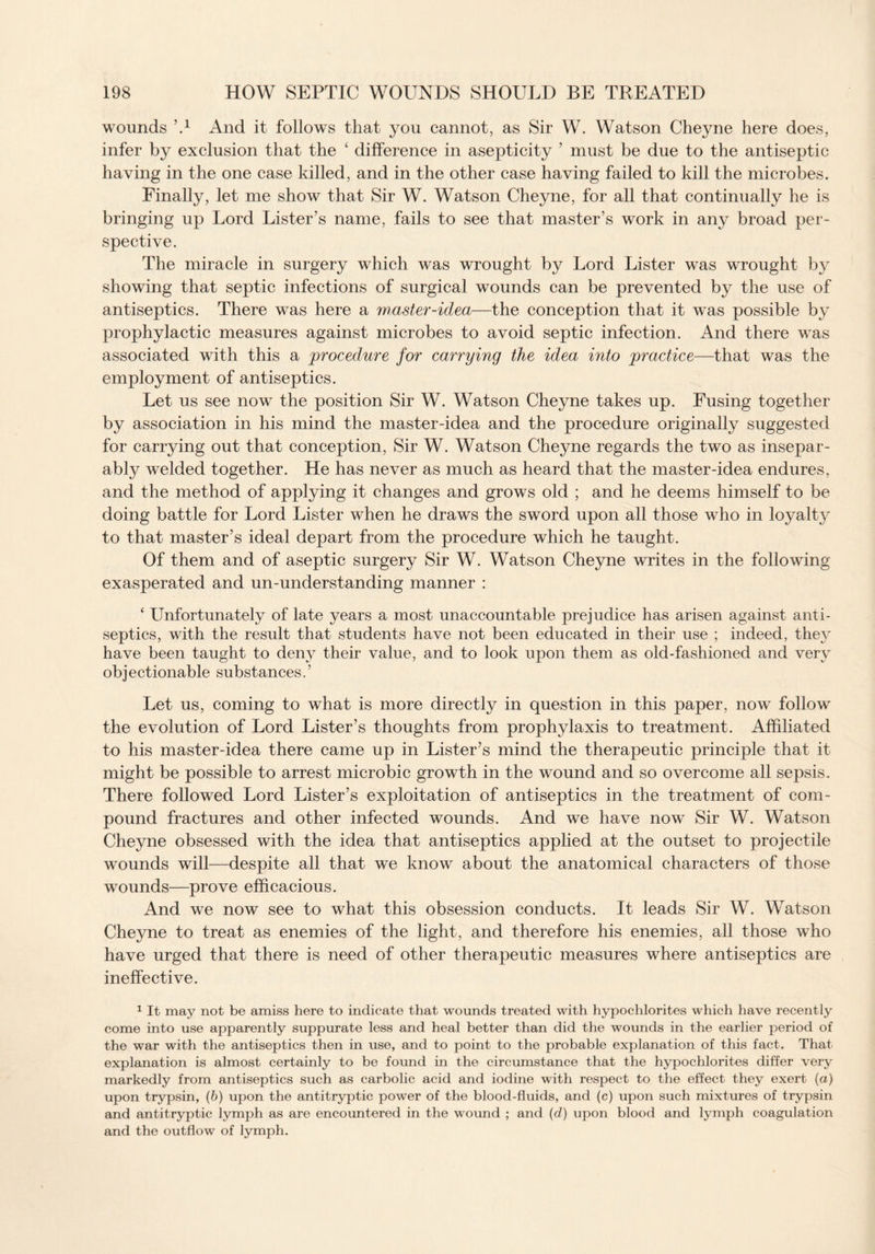 wounds \1 And it follows that you cannot, as Sir W. Watson Cheyne here does, infer by exclusion that the ‘ difference in asepticity ’ must be due to the antiseptic having in the one case killed, and in the other case having failed to kill the microbes. Finally, let me show that Sir W. Watson Cheyne, for all that continually he is bringing up Lord Lister’s name, fails to see that master’s work in any broad per¬ spective. The miracle in surgery which was wrought by Lord Lister was wrought by showing that septic infections of surgical wounds can be prevented by the use of antiseptics. There was here a waster-idea—the conception that it was possible by prophylactic measures against microbes to avoid septic infection. And there was associated with this a procedure for carrying the idea into practice—that was the employment of antiseptics. Let us see now the position Sir W. Watson Cheyne takes up. Fusing together by association in his mind the master-idea and the procedure originally suggested for carrying out that conception, Sir W. Watson Cheyne regards the two as insepar¬ ably welded together. He has never as much as heard that the master-idea endures, and the method of applying it changes and grows old ; and he deems himself to be doing battle for Lord Lister when he draws the sword upon all those who in loyalty to that master’s ideal depart from the procedure which he taught. Of them and of aseptic surgery Sir W. Watson Cheyne writes in the following exasperated and un-understanding manner : ‘ Unfortunately of late years a most unaccountable prejudice has arisen against anti¬ septics, with the result that students have not been educated in their use ; indeed, they have been taught to den}^ their value, and to look upon them as old-fashioned and very objectionable substances.’ Let us, coming to what is more directly in question in this paper, now follow the evolution of Lord Lister’s thoughts from prophylaxis to treatment. Affiliated to his master-idea there came up in Lister’s mind the therapeutic principle that it might be possible to arrest microbic growth in the wound and so overcome all sepsis. There followed Lord Lister’s exploitation of antiseptics in the treatment of com¬ pound fractures and other infected wounds. And we have now Sir W. Watson Cheyne obsessed with the idea that antiseptics applied at the outset to projectile wounds will—despite all that we know about the anatomical characters of those wounds—prove efficacious. And we now see to what this obsession conducts. It leads Sir W. Watson Cheyne to treat as enemies of the light, and therefore his enemies, all those who have urged that there is need of other therapeutic measures where antiseptics are ineffective. 1 It may not be amiss here to indicate that wounds treated with hypochlorites which have recently come into use apparently suppurate less and heal better than did the wounds in the earlier period of the war with the antiseptics then in use, and to point to the probable explanation of this fact. That explanation is almost certainly to be found in the circumstance that the hypochlorites differ very markedly from antiseptics such as carbolic acid and iodine with respect to the effect they exert (a) upon trypsin, (b) upon the antitryptic power of the blood-fluids, and (c) upon such mixtures of trypsin and antitryptic lymph as are encountered in the wound ; and (d) upon blood and lymph coagulation and the outflow of lymph.