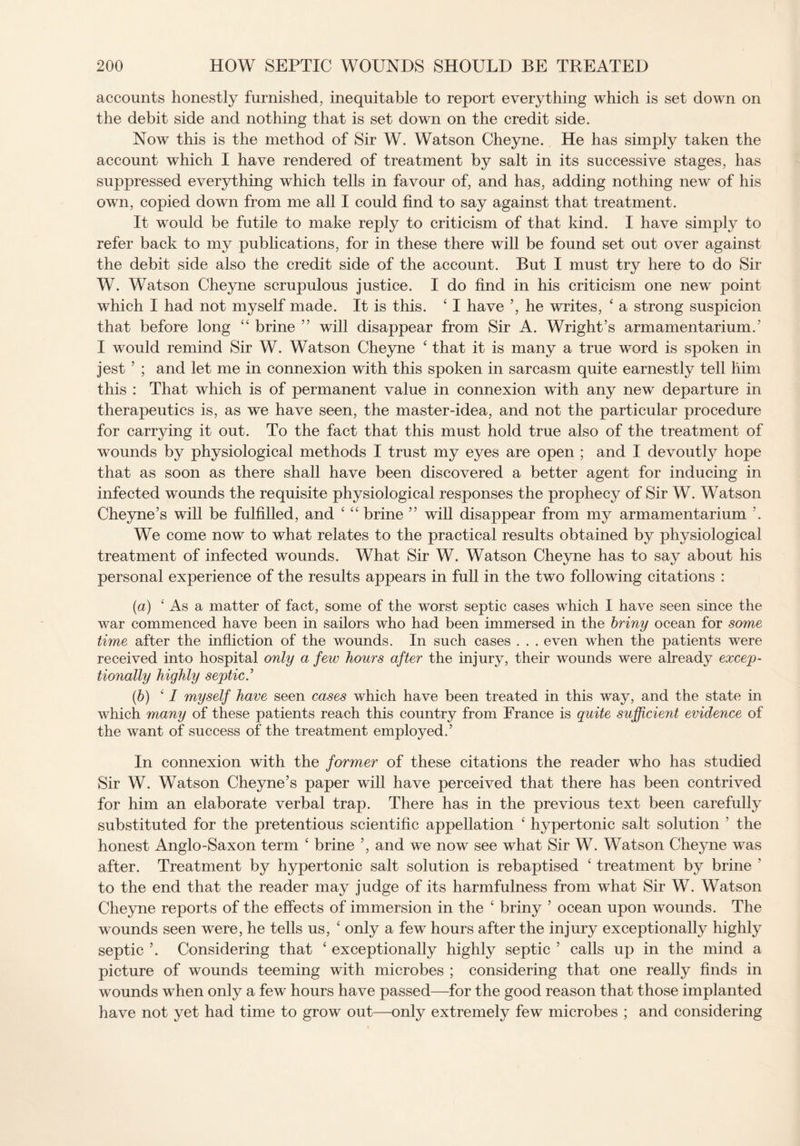 accounts honestly furnished, inequitable to report everything which is set down on the debit side and nothing that is set down on the credit side. Now this is the method of Sir W. Watson Cheyne. He has simply taken the account which I have rendered of treatment by salt in its successive stages, has suppressed everything which tells in favour of, and has, adding nothing new of his own, copied down from me all I could find to say against that treatment. It would be futile to make reply to criticism of that kind. I have simply to refer back to my publications, for in these there will be found set out over against the debit side also the credit side of the account. But I must try here to do Sir W. Watson Cheyne scrupulous justice. I do find in his criticism one new point which I had not myself made. It is this. 41 have ’, he writes, 4 a strong suspicion that before long 44 brine ” will disappear from Sir A. Wright’s armamentarium.’ I would remind Sir W. Watson Cheyne 4 that it is many a true word is spoken in jest ’ ; and let me in connexion with this spoken in sarcasm quite earnestly tell him this : That which is of permanent value in connexion with any new departure in therapeutics is, as we have seen, the master-idea, and not the particular procedure for carrying it out. To the fact that this must hold true also of the treatment of wounds by physiological methods I trust my eyes are open ; and I devoutly hope that as soon as there shall have been discovered a better agent for inducing in infected wounds the requisite physiological responses the prophecy of Sir W. Watson Cheyne’s will be fulfilled, and 4 4 4 brine ” will disappear from my armamentarium ’. We come now to what relates to the practical results obtained by physiological treatment of infected wounds. What Sir W. Watson Cheyne has to say about his personal experience of the results appears in full in the two following citations : (a) 4 As a matter of fact, some of the worst septic cases which I have seen since the war commenced have been in sailors who had been immersed in the briny ocean for some time after the infliction of the wounds. In such cases . . . even when the patients were received into hospital only a few hours after the injury, their wounds were already excep¬ tionally highly septic.’ (b) 4 / myself have seen cases which have been treated in this way, and the state in which many of these patients reach this country from France is quite sufficient evidence of the want of success of the treatment employed.’ In connexion with the former of these citations the reader who has studied Sir W. Watson Cheyne’s paper will have perceived that there has been contrived for him an elaborate verbal trap. There has in the previous text been carefully substituted for the pretentious scientific appellation 4 hypertonic salt solution ’ the honest Anglo-Saxon term 4 brine ’, and we now see what Sir W. Watson Cheyne was after. Treatment by hypertonic salt solution is rebaptised 4 treatment by brine ’ to the end that the reader may judge of its harmfulness from what Sir W. Watson Cheyne reports of the effects of immersion in the 4 briny ’ ocean upon wounds. The wounds seen were, he tells us, 4 only a few hours after the injury exceptionally highly septic ’. Considering that 4 exceptionally highly septic ’ calls up in the mind a picture of wounds teeming with microbes ; considering that one really finds in wounds when only a few hours have passed—for the good reason that those implanted have not yet had time to grow out—only extremely few microbes ; and considering