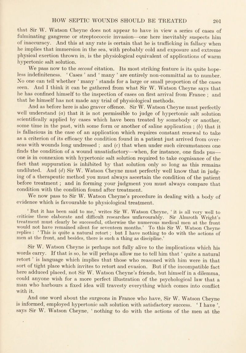 that Sir W. Watson Cheyne does not appear to have in view a series of cases of fulminating gangrene or streptococcic invasion—one here inevitably suspects him of inaccuracy. And this at any rate is certain that he is trafficking in fallacy when he implies that immersion in the sea, with probably cold and exposure and extreme physical exertion thrown in, is the physiological equivalent of applications of warm hypertonic salt solution. We pass now to the second citation. Its most striking feature is its quite hope¬ less indefiniteness. £ Cases 5 and £ many ’ are entirely non-committal as to number. No one can tell whether £ many ’ stands for a large or small proportion of the cases seen. And I think it can be gathered from what Sir W. Watson Cheyne says that he has confined himself to the inspection of cases on first arrival from France ; and that he himself has not made any trial of physiological methods. And as before here is also graver offence. Sir W. Watson Cheyne must perfectly well understand (a) that it is not permissible to judge of hypertonic salt solution scientifically applied by cases which have been treated by somebody or another, some time in the past, with some form or another of saline application ; (b) that it is fallacious in the case of an application which requires constant renewal to take as a criterion of its efficacy the condition found in a patient just arrived from over¬ seas with wounds long undressed ; and (c) that when under such circumstances one finds the condition of a wound unsatisfactory—when, for instance, one finds pus— one is in connexion with hypertonic salt solution required to take cognisance of the fact that suppuration is inhibited by that solution only so long as this remains undiluted. And (d) Sir W. Watson Cheyne must perfectly well know that in judg¬ ing of a therapeutic method you must always ascertain the condition of the patient before treatment; and in forming your judgment you must always compare that condition with the condition found after treatment. We now pass to Sir W. Watson Cheyne’s procedure in dealing with a body of evidence which is favourable to physiological treatment. ‘ But it has been said to me,’ writes Sir W. Watson Cheyne, £ it is all very well to criticise these elaborate and difficult researches unfavourably. Sir Almroth Wright’s treatment must clearly be successful, otherwise the numerous medical men at the front would not have remained silent for seventeen months.’ To this Sir W. Watson Cheyne replies : £ This is quite a natural retort ; but I have nothing to do with the actions of men at the front, and besides, there is such a thing as discipline.’ Sir W. Watson Cheyne is perhaps not fully alive to the implications which his words carry. If that is so, he will perhaps allow me to tell him that £ quite a natural retort ’ is language which implies that those who reasoned with him were in that sort of tight place which invites to retort and evasion. But if the incompatible fact here adduced placed, not Sir W. Watson Cheyne’s friends, but himself in a dilemma, could anyone wish for a more perfect illustration of the psychological law that a man who harbours a fixed idea will travesty everything which comes into conflict with it. And one word about the surgeons in France who have, Sir W. Watson Cheyne is informed, employed hypertonic salt solution with satisfactory success. ‘ I have says Sir W. Watson Cheyne, £ nothing to do with the actions of the men at the